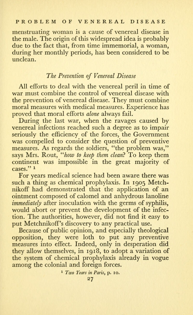 menstruating woman is a cause of venereal disease in the male. The origin of this widespread idea is probably due to the fact that, from time immemorial, a woman, during her monthly periods, has been considered to be unclean. The Prevention of Venereal Disease All efforts to deal with the venereal peril in time of war must combine the control of venereal disease with the prevention of venereal disease. They must combine moral measures with medical measures. Experience has proved that moral efforts alone always fail. During the last war, when the ravages caused by venereal infections reached such a degree as to impair seriously the efficiency of the forces, the Government was compelled to consider the question of preventive measures. As regards the soldiers, the problem was, says Mrs. Rout, ^'how to keep them clean^ To keep them continent was impossible in the great majority of cases. ^ For years medical science had been aware there was such a thing as chemical prophylaxis. In 1905 Metch- nikoff had demonstrated that the application of an ointment composed of calomel and anhydrous lanoline immediately after inoculation with the germs of syphilis, would abort or prevent the development of the infec- tion. The authorities, however, did not find it easy to put Metchnikoff's discovery to any practical use. Because of public opinion, and especially theological opposition, they were loth to put any preventive measures into effect. Indeed, only in desperation did they allow themselves, in 1918, to adopt a variation of the system of chemical prophylaxis already in vogue among the colonial and foreign forces. ^ Two Tears in Paris, p. lo.