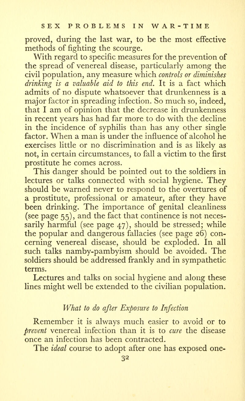 proved, during the last war, to be the most effective methods of fighting the scourge. With regard to specific measures for the prevention of the spread of venereal disease, particularly among the civil population, any measure which controls or diminishes drinking is a valuable aid to this end. It is a fact which admits of no dispute whatsoever that drunkenness is a major factor in spreading infection. So much so, indeed, that I am of opinion that the decrease in drunkenness in recent years has had far more to do with the decline in the incidence of syphilis than has any other single factor. When a man is under the influence of alcohol he exercises little or no discrimination and is as likely as not, in certain circumstances, to fall a victim to the first prostitute he comes across. This danger should be pointed out to the soldiers in lectures or talks connected with social hygiene. They should be warned never to respond to the overtures of a prostitute, professional or amateur, after they have been drinking. The importance of genital cleanliness (see page 55), and the fact that continence is not neces- sarily harmful (see page 47), should be stressed; while the popular and dangerous fallacies (see page 26) con- cerning venereal disease, should be exploded. In all such talks namby-pambyism should be avoided. The soldiers should be addressed frankly and in sympathetic terms. Lectures and talks on social hygiene and along these lines might well be extended to the civilian population. What to do after Exposure to Infection Remember it is always much easier to avoid or to prevent venereal infection than it is to cure the disease once an infection has been contracted. The ideal course to adopt after one has exposed one-