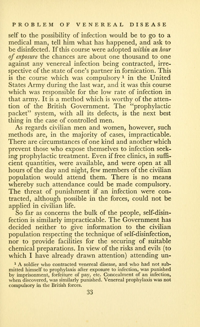 self to the possibility of infection would be to go to a medical man, tell him what has happened, and ask to be disinfected. If this course were adopted within an hour of exposure the chances are about one thousand to one against any venereal infection being contracted, irre- spective of the state of one's partner in fornication. This is the course which was compulsory ^ in the United States Army during the last war, and it was this course which was responsible for the low rate of infection in that army. It is a method which is worthy of the atten- tion of the British Government. The prophylactic packet system, with all its defects, is the next best thing in the case of controlled men. As regards civilian men and women, however, such methods are, in the majority of cases, impracticable. There are circumstances of one kind and another which prevent those who expose themselves to infection seek- ing prophylactic treatment. Even if free clinics, in suffi- cient quantities, were available, and were open at all hours of the day and night, few members of the civilian population would attend them. There is no means whereby such attendance could be made compulsory. The threat of punishment if an infection were con- tracted, although possible in the forces, could not be applied in civilian life. So far as concerns the bulk of the people, self-disin- fection is similarly impracticable. The Government has decided neither to give information to the civilian population respecting the technique of self-disinfection, nor to provide facilities for the securing of suitable chemical preparations. In view of the risks and evils (to which I have already drawn attention) attending un- ^ A soldier who contracted venereal disease, and who had not sub- mitted himself to prophylaxis after exposure to infection, was punished by imprisonment, forfeiture of pay, etc. Concealment of an infection, when discovered, was similarly punished. Venereal prophylaxis was not compulsory in the British forces.