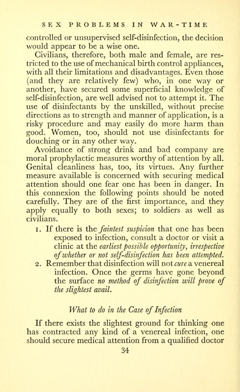 controlled or unsupervised self-disinfection, the decision would appear to be a wise one. Civilians, therefore, both male and female, are res- tricted to the use of mechanical birth control appliances, with all their limitations and disadvantages. Even those (and they are relatively few) who, in one way or another, have secured some superficial knowledge of self-disinfection, are well advised not to attempt it. The use of disinfectants by the unskilled, without precise directions as to strength and manner of application, is a risky procedure and may easily do more harm than good. Women, too, should not use disinfectants for douching or in any other way. Avoidance of strong drink and bad company are moral prophylactic measures worthy of attention by all. Genital cleanliness has, too, its virtues. Any further measure available is concerned with securing medical attention should one fear one has been in danger. In this connexion the following points should be noted carefully. They are of the first importance, and they apply equally to both sexes; to soldiers as well as civilians. 1. If there is the faintest suspicion that one has been exposed to infection, consult a doctor or visit a clinic at the earliest possible opportunity, irrespective of whether or not self-disinfection has been attempted, 2. Remember that disinfection will not cure a venereal infection. Once the germs have gone beyond the surface no method of disinfection will prove of the slightest avail. What to do in the Case of Infection If there exists the slightest ground for thinking one has contracted any kind of a venereal infection, one should secure medical attention from a qualified doctor