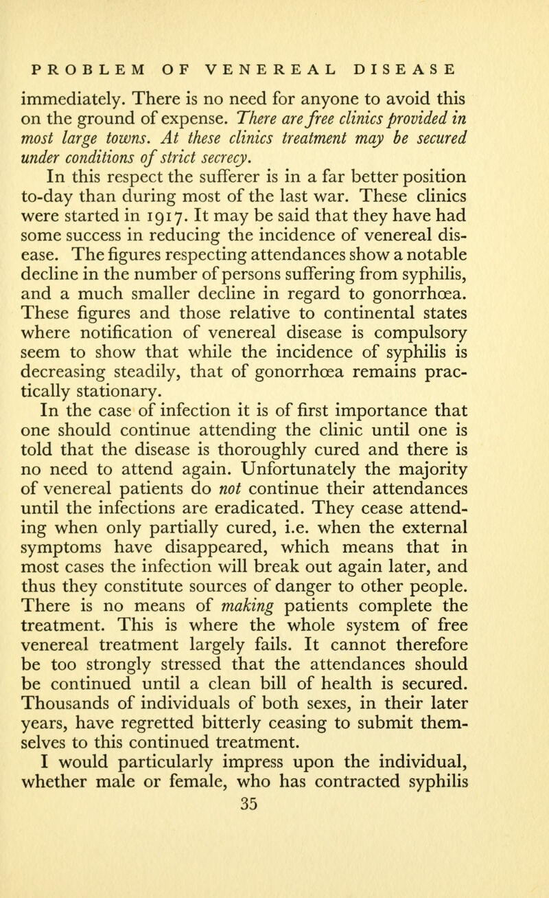 immediately. There is no need for anyone to avoid this on the ground of expense. There are free clinics provided in most large towns. At these clinics treatment may be secured under conditions of strict secrecy. In this respect the sufferer is in a far better position to-day than during most of the last war. These clinics were started in 1917. It may be said that they have had some success in reducing the incidence of venereal dis- ease. The figures respecting attendances show a notable decline in the number of persons suffering from syphilis, and a much smaller decline in regard to gonorrhoea. These figures and those relative to continental states where notification of venereal disease is compulsory seem to show that while the incidence of syphilis is decreasing steadily, that of gonorrhoea remains prac- tically stationary. In the case of infection it is of first importance that one should continue attending the clinic until one is told that the disease is thoroughly cured and there is no need to attend again. Unfortunately the majority of venereal patients do not continue their attendances until the infections are eradicated. They cease attend- ing when only partially cured, i.e. when the external symptoms have disappeared, which means that in most cases the infection will break out again later, and thus they constitute sources of danger to other people. There is no means of making patients complete the treatment. This is where the whole system of free venereal treatment largely fails. It cannot therefore be too strongly stressed that the attendances should be continued until a clean bill of health is secured. Thousands of individuals of both sexes, in their later years, have regretted bitterly ceasing to submit them- selves to this continued treatment. I would particularly impress upon the individual, whether male or female, who has contracted syphilis