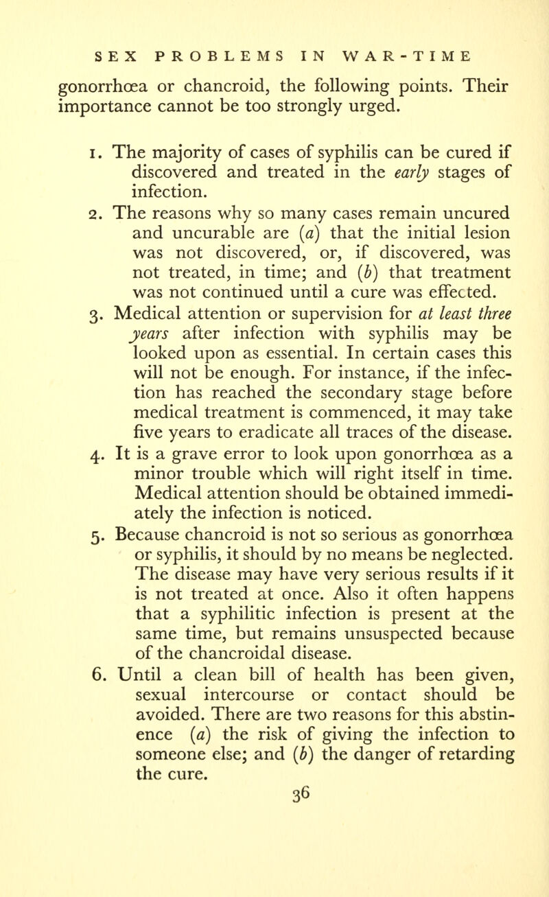 gonorrhoea or chancroid, the following points. Their importance cannot be too strongly urged. 1. The majority of cases of syphilis can be cured if discovered and treated in the early stages of infection. 2. The reasons why so many cases remain uncured and uncurable are {a) that the initial lesion was not discovered, or, if discovered, was not treated, in time; and {b) that treatment was not continued until a cure was effected. 3. Medical attention or supervision for at least three years after infection with syphilis may be looked upon as essential. In certain cases this will not be enough. For instance, if the infec- tion has reached the secondary stage before medical treatment is commenced, it may take five years to eradicate all traces of the disease. 4. It is a grave error to look upon gonorrhoea as a minor trouble which will right itself in time. Medical attention should be obtained immedi- ately the infection is noticed. 5. Because chancroid is not so serious as gonorrhoea or syphilis, it should by no means be neglected. The disease may have very serious results if it is not treated at once. Also it often happens that a syphilitic infection is present at the same time, but remains unsuspected because of the chancroidal disease. 6. Until a clean bill of health has been given, sexual intercourse or contact should be avoided. There are two reasons for this abstin- ence {a) the risk of giving the infection to someone else; and [b) the danger of retarding the cure.