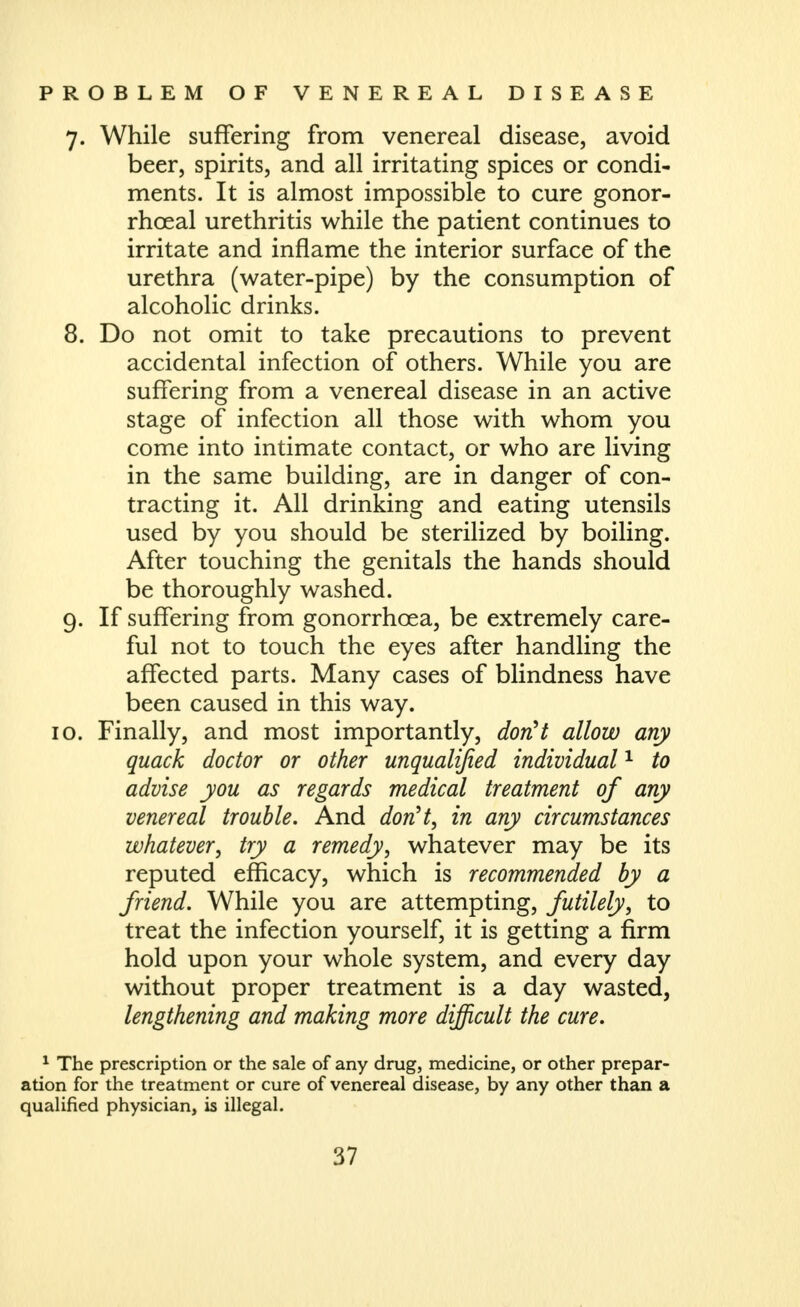 7. While suffering from venereal disease, avoid beer, spirits, and all irritating spices or condi- ments. It is almost impossible to cure gonor- rhoeal urethritis while the patient continues to irritate and inflame the interior surface of the urethra (water-pipe) by the consumption of alcoholic drinks. 8. Do not omit to take precautions to prevent accidental infection of others. While you are suffering from a venereal disease in an active stage of infection all those with whom you come into intimate contact, or who are living in the same building, are in danger of con- tracting it. All drinking and eating utensils used by you should be sterilized by boiling. After touching the genitals the hands should be thoroughly washed. 9. If suffering from gonorrhoea, be extremely care- ful not to touch the eyes after handling the affected parts. Many cases of blindness have been caused in this way. 10. Finally, and most importantly, donH allow any quack doctor or other unqualified individual ^ to advise you as regards medical treatment of any venereal trouble. And donH, in any circumstances whatever, try a remedy, whatever may be its reputed efficacy, which is recommended by a friend. While you are attempting, futilely, to treat the infection yourself, it is getting a firm hold upon your whole system, and every day without proper treatment is a day wasted, lengthening and making more difficult the cure. ^ The prescription or the sale of any drug, medicine, or other prepar- ation for the treatment or cure of venereal disease, by any other than a qualified physician, is illegal.