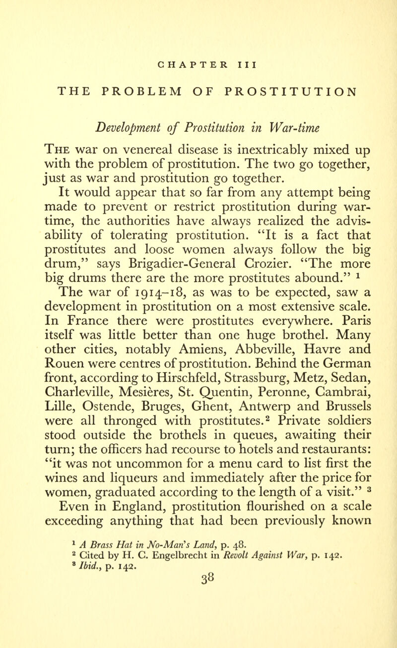 CHAPTER III THE PROBLEM OF PROSTITUTION Development of Prostitution in War-time The war on venereal disease is inextricably mixed up with the problem of prostitution. The two go together, just as war and prostitution go together. It would appear that so far from any attempt being made to prevent or restrict prostitution during war- time, the authorities have always realized the advis- ability of tolerating prostitution. It is a fact that prostitutes and loose women always follow the big drum, says Brigadier-General Crozier. The more big drums there are the more prostitutes abound. ^ The war of 1914-18, as was to be expected, saw a development in prostitution on a most extensive scale. In France there were prostitutes everywhere. Paris itself was little better than one huge brothel. Many other cities, notably Amiens, Abbeville, Havre and Rouen were centres of prostitution. Behind the German front, according to Hirschfeld, Strassburg, Metz, Sedan, Charleville, Mesieres, St. Quentin, Peronne, Cambrai, Lille, Ostende, Bruges, Ghent, Antwerp and Brussels were all thronged with prostitutes. ^ Private soldiers stood outside the brothels in queues, awaiting their turn; the officers had recourse to hotels and restaurants: it was not uncommon for a menu card to list first the wines and liqueurs and immediately after the price for women, graduated according to the length of a visit. ^ Even in England, prostitution flourished on a scale exceeding anything that had been previously known ^ A Brass Hat in No-MarCs Land, p. 48. ^ Cited by H. C. Engelbrecht in Revolt Against War, p. 142. Ibid., p. 142.