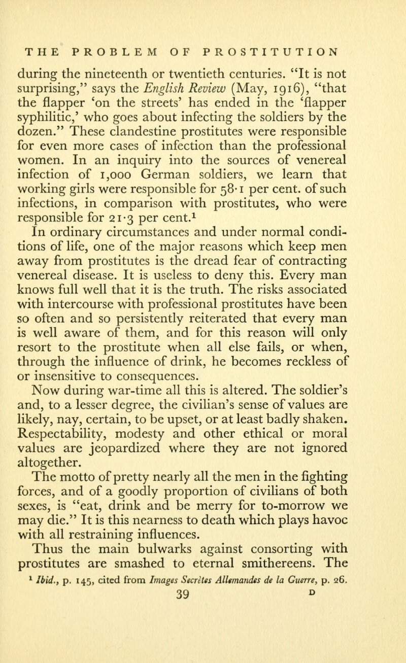 during the nineteenth or twentieth centuries. It is not surprising, says the English Review (May, 1916), that the flapper *on the streets' has ended in the 'flapper syphihtic,' who goes about infecting the soldiers by the dozen. These clandestine prostitutes were responsible for even more cases of infection than the professional women. In an inquiry into the sources of venereal infection of 1,000 German soldiers, we learn that working girls were responsible for 58-1 per cent, of such infections, in comparison with prostitutes, who were responsible for 21-3 per cent.^ In ordinary circumstances and under normal condi- tions of life, one of the major reasons which keep men away from prostitutes is the dread fear of contracting venereal disease. It is useless to deny this. Every man knows full well that it is the truth. The risks associated with intercourse with professional prostitutes have been so often and so persistently reiterated that every man is well aware of them, and for this reason will only resort to the prostitute when all else fails, or when, through the influence of drink, he becomes reckless of or insensitive to consequences. Now during war-time all this is altered. The soldier's and, to a lesser degree, the civilian's sense of values are likely, nay, certain, to be upset, or at least badly shaken. Respectability, modesty and other ethical or moral values are jeopardized where they are not ignored altogether. The motto of pretty nearly all the men in the fighting forces, and of a goodly proportion of civilians of both sexes, is eat, drink and be merry for to-morrow we may die. It is this nearness to death which plays havoc with all restraining influences. Thus the main bulwarks against consorting with prostitutes are smashed to eternal smithereens. The ^ Ibid.f p. 145, cited from Images Secretes Allemandes de la Guerre^ p. 26.