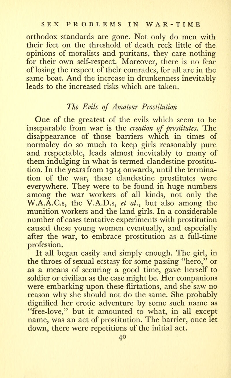 orthodox standards are gone. Not only do men with their feet on the threshold of death reck little of the opinions of moralists and puritans, they care nothing for their own self-respect. Moreover, there is no fear of losing the respect of their comrades, for all are in the same boat. And the increase in drunkenness inevitably leads to the increased risks which are taken. The Evils of Amateur Prostitution One of the greatest of the evils which seem to be inseparable from war is the creation of prostitutes. The disappearance of those barriers which in times of normalcy do so much to keep girls reasonably pure and respectable, leads almost inevitably to many of them indulging in what is termed clandestine prostitu- tion. In the years from 1914 onwards, until the termina- tion of the war, these clandestine prostitutes were everywhere. They were to be found in huge numbers among the war workers of all kinds, not only the W.A.A.C.s, the V.A.D.s, et al., but also among the munition workers and the land girls. In a considerable number of cases tentative experiments with prostitution caused these young women eventually, and especially after the war, to embrace prostitution as a full-time profession. It all began easily and simply enough. The girl, in the throes of sexual ecstasy for some passing hero, or as a means of securing a good time, gave herself to soldier or civilian as the case might be. Her companions were embarking upon these flirtations, and she saw no reason why she should not do the same. She probably dignified her erotic adventure by some such name as free-love, but it amounted to what, in all except name, was an act of prostitution. The barrier, once let down, there were repetitions of the initial act.