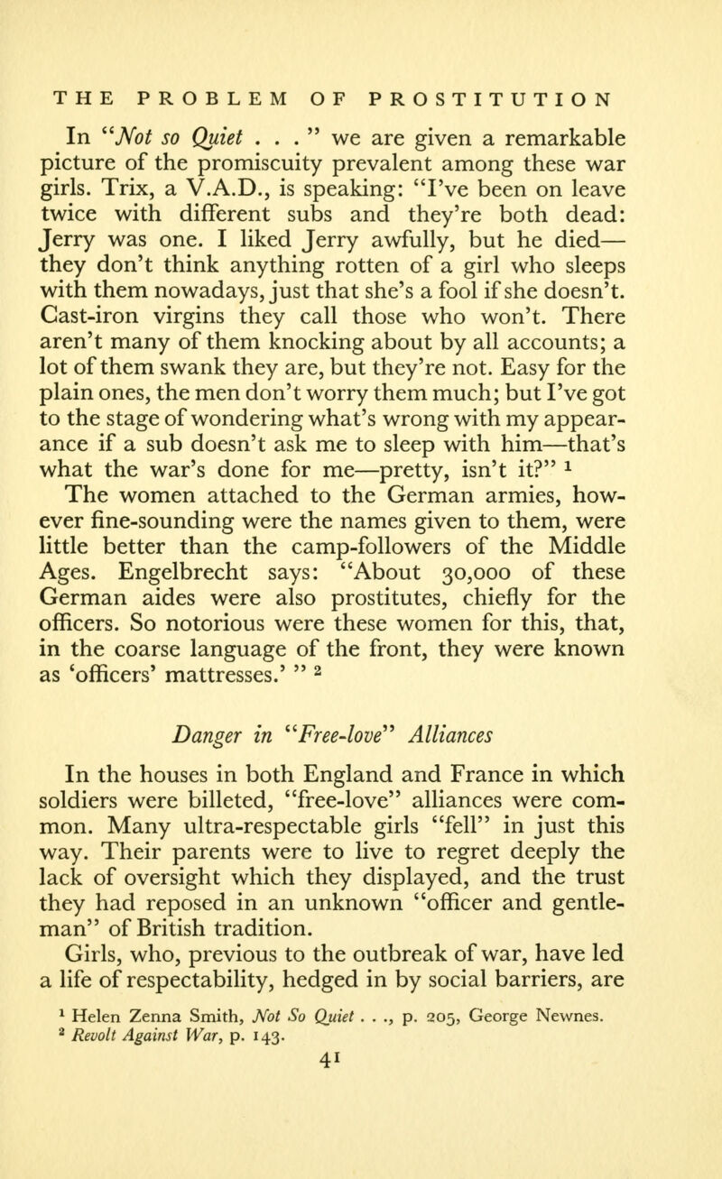 In jVbi? so Quiet . . .  we are given a remarkable picture of the promiscuity prevalent among these war girls. Trix, a V.A.D., is speaking: I've been on leave twice with different subs and they're both dead: Jerry was one. I liked Jerry awfully, but he died— they don't think anything rotten of a girl who sleeps with them nowadays, just that she's a fool if she doesn't. Cast-iron virgins they call those who won't. There aren't many of them knocking about by all accounts; a lot of them swank they are, but they're not. Easy for the plain ones, the men don't worry them much; but I've got to the stage of wondering what's wrong with my appear- ance if a sub doesn't ask me to sleep with him—that's what the war's done for me—pretty, isn't it? ^ The women attached to the German armies, how- ever fine-sounding were the names given to them, were little better than the camp-followers of the Middle Ages. Engelbrecht says: About 30,000 of these German aides were also prostitutes, chiefly for the officers. So notorious were these women for this, that, in the coarse language of the front, they were known as 'officers' mattresses.'  ^ Danger in Free-love'^ Alliances In the houses in both England and France in which soldiers were billeted, free-love alliances were com- mon. Many ultra-respectable girls fell in just this way. Their parents were to live to regret deeply the lack of oversight which they displayed, and the trust they had reposed in an unknown officer and gentle- man of British tradition. Girls, who, previous to the outbreak of war, have led a life of respectability, hedged in by social barriers, are ^ Helen Zenna Smith, Not So Quiet . . ., p. 205, George Newnes. 2 Revolt Against War, p. 143.