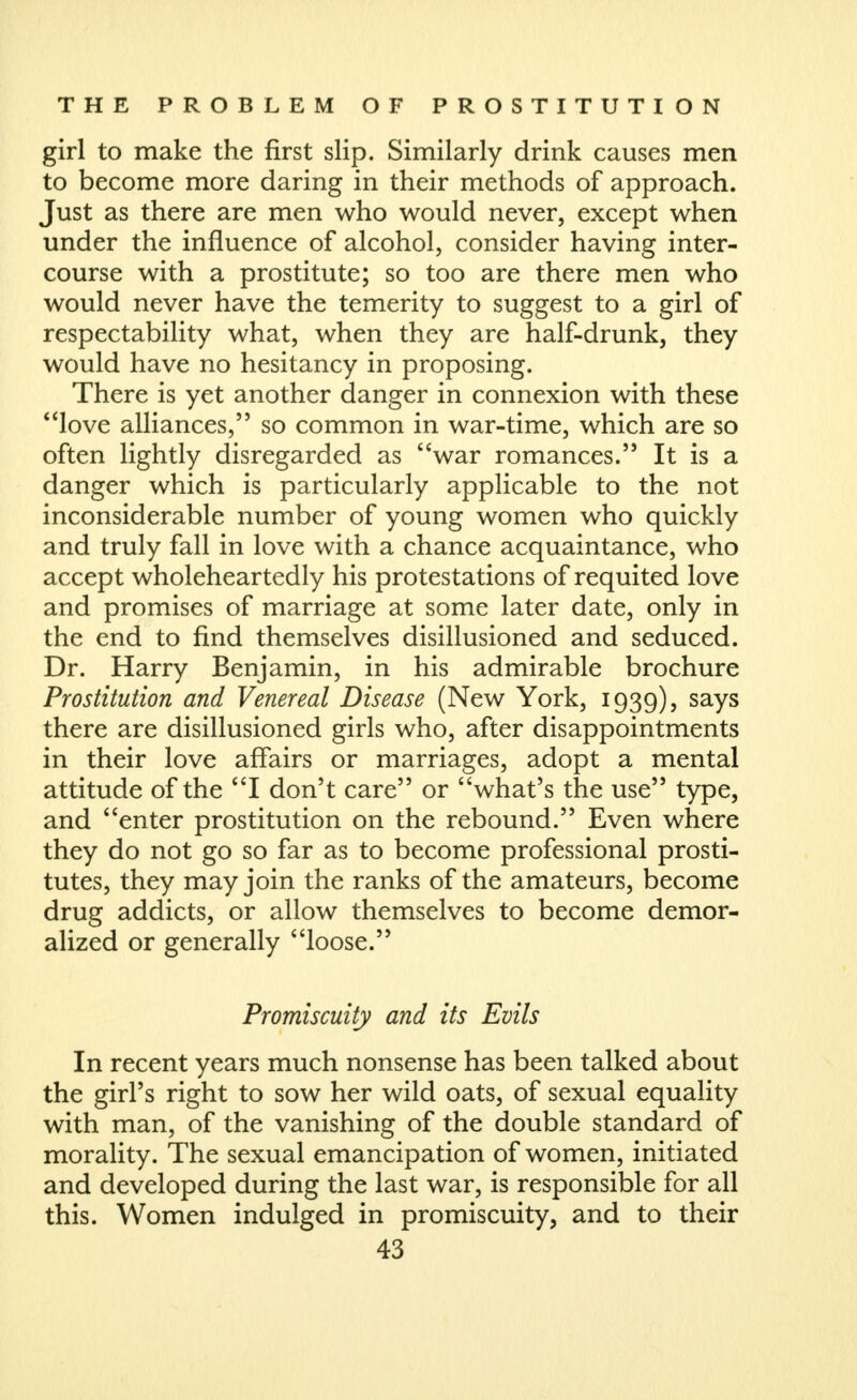 girl to make the first slip. Similarly drink causes men to become more daring in their methods of approach. Just as there are men who would never, except when under the influence of alcohol, consider having inter- course with a prostitute; so too are there men who would never have the temerity to suggest to a girl of respectability what, when they are half-drunk, they would have no hesitancy in proposing. There is yet another danger in connexion with these love alliances, so common in war-time, which are so often lightly disregarded as war romances. It is a danger which is particularly applicable to the not inconsiderable number of young women who quickly and truly fall in love with a chance acquaintance, who accept wholeheartedly his protestations of requited love and promises of marriage at some later date, only in the end to find themselves disillusioned and seduced. Dr. Harry Benjamin, in his admirable brochure Prostitution and Venereal Disease (New York, 1939), says there are disillusioned girls who, after disappointments in their love affairs or marriages, adopt a mental attitude of the I don't care or what's the use type, and enter prostitution on the rebound. Even where they do not go so far as to become professional prosti- tutes, they may join the ranks of the amateurs, become drug addicts, or allow themselves to become demor- alized or generally loose. Promiscuity and its Evils In recent years much nonsense has been talked about the girl's right to sow her wild oats, of sexual equality with man, of the vanishing of the double standard of morality. The sexual emancipation of women, initiated and developed during the last war, is responsible for all this. Women indulged in promiscuity, and to their