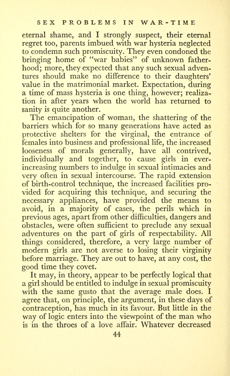 eternal shame, and I strongly suspect, their eternal regret too, parents imbued with war hysteria neglected to condemn such promiscuity. They even condoned the bringing home of war babies of unknown father- hood; more, they expected that any such sexual adven- tures should make no difference to their daughters' value in the matrimonial market. Expectation, during a time of mass hysteria is one thing, however; realiza- tion in after years when the world has returned to sanity is quite another. The emancipation of woman, the shattering of the barriers which for so many generations have acted as protective shelters for the virginal, the entrance of females into business and professional life, the increased looseness of morals generally, have all contrived, individually and together, to cause girls in ever- increasing numbers to indulge in sexual intimacies and very often in sexual intercourse. The rapid extension of birth-control technique, the increased facilities pro- vided for acquiring this technique, and securing the necessary appliances, have provided the means to avoid, in a majority of cases, the perils which in previous ages, apart from other difficulties, dangers and obstacles, were often sufficient to preclude any sexual adventures on the part of girls of respectability. All things considered, therefore, a very large number of modern girls are not averse to losing their virginity before marriage. They are out to have, at any cost, the good time they covet. It may, in theory, appear to be perfectly logical that a girl should be entitled to indulge in sexual promiscuity with the same gusto that the average male does. I agree that, on principle, the argument, in these days of contraception, has much in its favour. But little in the way of logic enters into the viewpoint of the man who is in the throes of a love affair. Whatever decreased