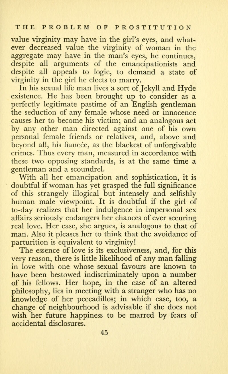 value virginity may have in the girl's eyes, and what- ever decreased value the virginity of woman in the aggregate may have in the man's eyes, he continues, despite all arguments of the emancipationists and despite all appeals to logic, to demand a state of virginity in the girl he elects to marry. In his sexual life man lives a sort of Jekyll and Hyde existence. He has been brought up to consider as a perfectly legitimate pastime of an English gentleman the seduction of any female whose need or innocence causes her to become his victim; and an analogous act by any other man directed against one of his own personal female friends or relatives, and, above and beyond all, his fiancee, as the blackest of unforgivable crimes. Thus every man, measured in accordance with these two opposing standards, is at the same time a gentleman and a scoundrel. With all her emancipation and sophistication, it is doubtful if woman has yet grasped the full significance of this strangely illogical but intensely and selfishly human male viewpoint. It is doubtful if the girl of to-day realizes that her indulgence in impersonal sex affairs seriously endangers her chances of ever securing real love. Her case, she argues, is analogous to that of man. Also it pleases her to think that the avoidance of parturition is equivalent to virginity! The essence of love is its exclusiveness, and, for this very reason, there is little likelihood of any man falling in love with one whose sexual favours are known to have been bestowed indiscriminately upon a number of his fellows. Her hope, in the case of an altered philosophy, lies in meeting with a stranger who has no knowledge of her peccadillos; in which case, too, a change of neighbourhood is advisable if she does not wish her future happiness to be marred by fears of accidental disclosures.