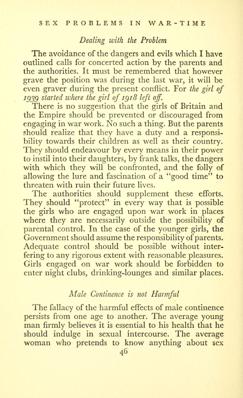 Dealing with the Problem The avoidance of the dangers and evils which I have outlined calls for concerted action by the parents and the authorities. It must be remembered that however grave the position was during the last war, it will be even graver during the present conflict. For the girl of ^939 started where the girl of igi8 left off. There is no suggestion that the girls of Britain and the Empire should be prevented or discouraged from engaging in war work. No such a thing. But the parents should realize that they have a duty and a responsi- bility towards their children as well as their country. They should endeavour by every means in their power to instil into their daughters, by frank talks, the dangers with which they will be confronted, and the folly of allowing the lure and fascination of a good time to threaten with ruin their future lives. The authorities should supplement these efforts. They should protect in every way that is possible the girls who are engaged upon war work in places where they are necessarily outside the possibility of parental control. In the case of the younger girls, the Government should assume the responsibility of parents. Adequate control should be possible without inter- fering to any rigorous extent with reasonable pleasures. Girls engaged on war work should be forbidden to enter night clubs, drinking-lounges and similar places. Male Continence is not Harmful The fallacy of the harmful eflfects of male continence persists from one age to another. The average young man firmly believes it is essential to his health that he should indulge in sexual intercourse. The average woman who pretends to know anything about sex