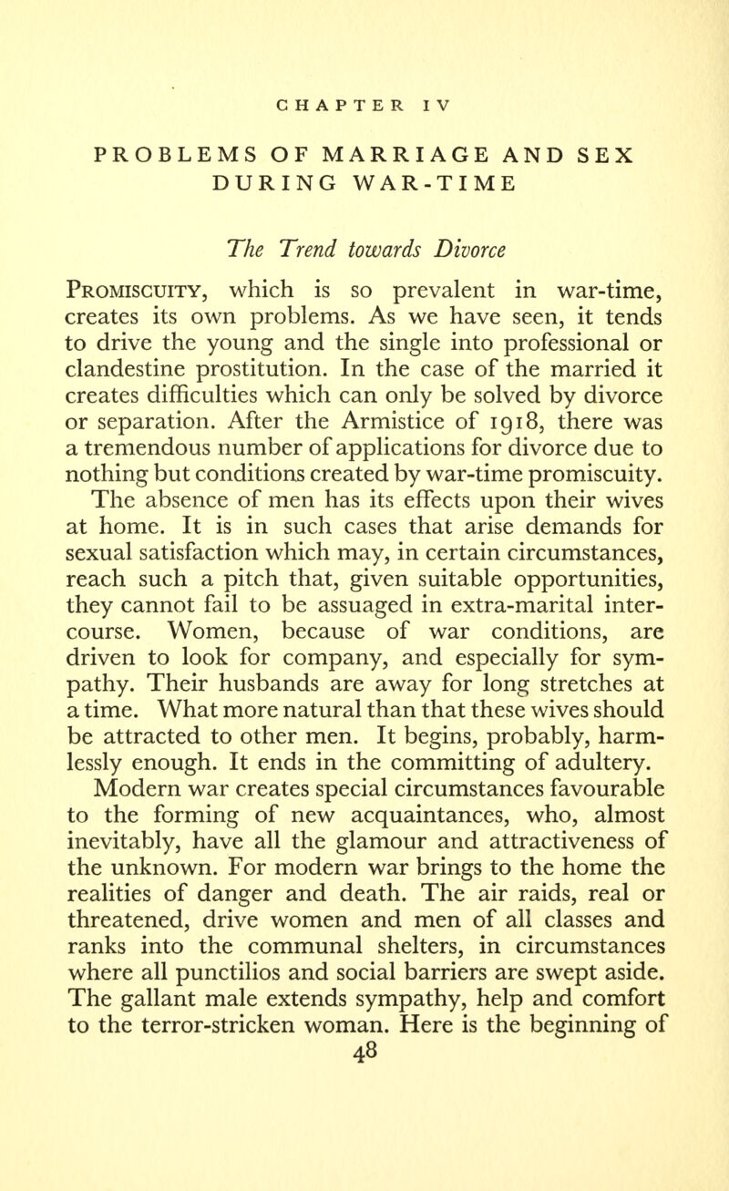 CHAPTER IV PROBLEMS OF MARRIAGE AND SEX DURING WAR-TIME The Trend towards Divorce Promiscuity, which is so prevalent in war-time, creates its own problems. As we have seen, it tends to drive the young and the single into professional or clandestine prostitution. In the case of the married it creates difficulties which can only be solved by divorce or separation. After the Armistice of 1918, there was a tremendous number of applications for divorce due to nothing but conditions created by war-time promiscuity. The absence of men has its effects upon their wives at home. It is in such cases that arise demands for sexual satisfaction which may, in certain circumstances, reach such a pitch that, given suitable opportunities, they cannot fail to be assuaged in extra-marital inter- course. Women, because of war conditions, are driven to look for company, and especially for sym- pathy. Their husbands are away for long stretches at a time. What more natural than that these wives should be attracted to other men. It begins, probably, harm- lessly enough. It ends in the committing of adultery. Modern war creates special circumstances favourable to the forming of new acquaintances, who, almost inevitably, have all the glamour and attractiveness of the unknown. For modern war brings to the home the realities of danger and death. The air raids, real or threatened, drive women and men of all classes and ranks into the communal shelters, in circumstances where all punctilios and social barriers are swept aside. The gallant male extends sympathy, help and comfort to the terror-stricken woman. Here is the beginning of