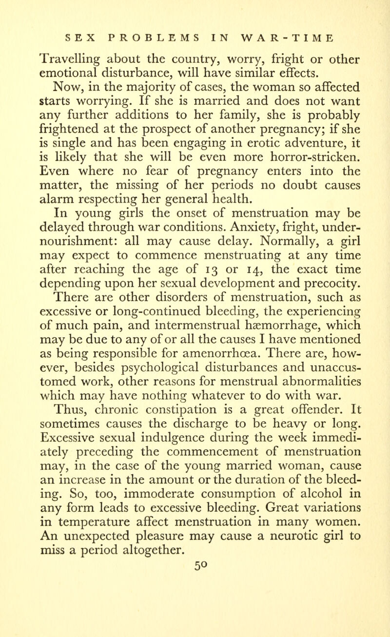 Travelling about the country, worry, fright or other emotional disturbance, will have similar effects. Now, in the majority of cases, the woman so affected starts worrying. If she is married and does not want any further additions to her family, she is probably frightened at the prospect of another pregnancy; if she is single and has been engaging in erotic adventure, it is likely that she will be even more horror-stricken. Even where no fear of pregnancy enters into the matter, the missing of her periods no doubt causes alarm respecting her general health. In young girls the onset of menstruation may be delayed through war conditions. Anxiety, fright, under- nourishment: all may cause delay. Normally, a girl may expect to commence menstruating at any time after reaching the age of 13 or 14, the exact time depending upon her sexual development and precocity. There are other disorders of menstruation, such as excessive or long-continued bleeding, the experiencing of much pain, and intermenstrual haemorrhage, which may be due to any of or all the causes I have mentioned as being responsible for amenorrhoea. There are, how- ever, besides psychological disturbances and unaccus- tomed work, other reasons for menstrual abnormalities which may have nothing whatever to do with war. Thus, chronic constipation is a great offender. It sometimes causes the discharge to be heavy or long. Excessive sexual indulgence during the week immedi- ately preceding the commencement of menstruation may, in the case of the young married woman, cause an increase in the amount or the duration of the bleed- ing. So, too, immoderate consumption of alcohol in any form leads to excessive bleeding. Great variations in temperature affect menstruation in many women. An unexpected pleasure may cause a neurotic girl to miss a period altogether.