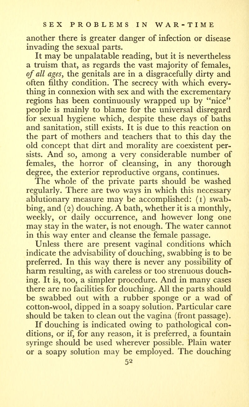 another there is greater danger of infection or disease invading the sexual parts. It may be unpalatable reading, but it is nevertheless a truism that, as regards the vast majority of females, of all ages, the genitals are in a disgracefully dirty and often filthy condition. The secrecy with which every- thing in connexion with sex and with the excrementary regions has been continuously wrapped up by nice'* people is mainly to blame for the universal disregard for sexual hygiene which, despite these days of baths and sanitation, still exists. It is due to this reaction on the part of mothers and teachers that to this day the old concept that dirt and morality are coexistent per- sists. And so, among a very considerable number of females, the horror of cleansing, in any thorough degree, the exterior reproductive organs, continues. The whole of the private parts should be washed regularly. There are two ways in which this necessary ablutionary measure may be accomplished: (i) swab- bing, and (2) douching. A bath, whether it is a monthly, weekly, or daily occurrence, and however long one may stay in the water, is not enough. The water cannot in this way enter and cleanse the female passage. Unless there are present vaginal conditions which indicate the advisability of douching, swabbing is to be preferred. In this way there is never any possibility of harm resulting, as with careless or too strenuous douch- ing. It is, too, a simpler procedure. And in many cases there are no facilities for douching. All the parts should be swabbed out with a rubber sponge or a wad of cotton-wool, dipped in a soapy solution. Particular care should be taken to clean out the vagina (front passage). If douching is indicated owing to pathological con- ditions, or if, for any reason, it is preferred, a fountain syringe should be used wherever possible. Plain water or a soapy solution may be employed. The douching