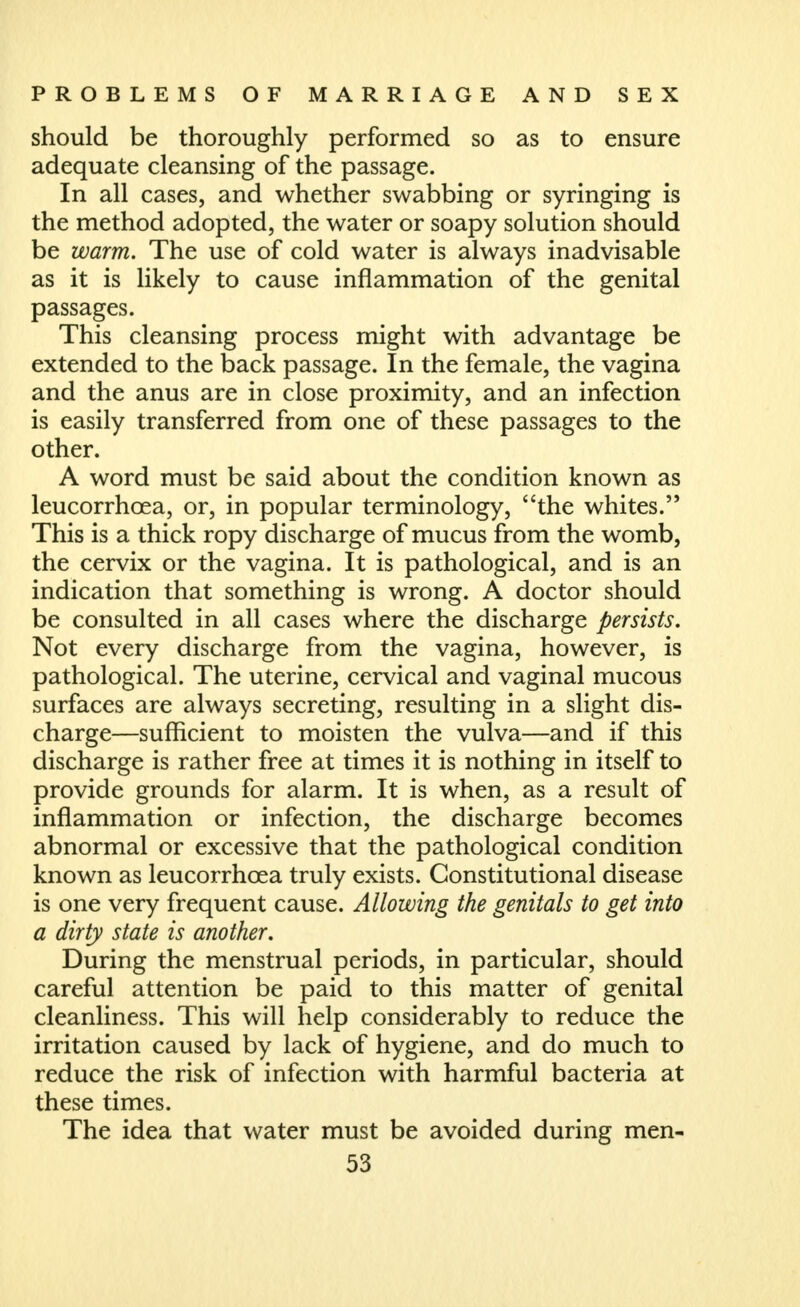 should be thoroughly performed so as to ensure adequate cleansing of the passage. In all cases, and whether swabbing or syringing is the method adopted, the water or soapy solution should be warm. The use of cold water is always inadvisable as it is likely to cause inflammation of the genital passages. This cleansing process might with advantage be extended to the back passage. In the female, the vagina and the anus are in close proximity, and an infection is easily transferred from one of these passages to the other. A word must be said about the condition known as leucorrhoea, or, in popular terminology, the whites. This is a thick ropy discharge of mucus from the womb, the cervix or the vagina. It is pathological, and is an indication that something is wrong. A doctor should be consulted in all cases where the discharge persists. Not every discharge from the vagina, however, is pathological. The uterine, cervical and vaginal mucous surfaces are always secreting, resulting in a slight dis- charge—sufficient to moisten the vulva—and if this discharge is rather free at times it is nothing in itself to provide grounds for alarm. It is when, as a result of inflammation or infection, the discharge becomes abnormal or excessive that the pathological condition known as leucorrhoea truly exists. Constitutional disease is one very frequent cause. Allowing the genitals to get into a dirty state is another. During the menstrual periods, in particular, should careful attention be paid to this matter of genital cleanliness. This will help considerably to reduce the irritation caused by lack of hygiene, and do much to reduce the risk of infection with harmful bacteria at these times. The idea that water must be avoided during men-