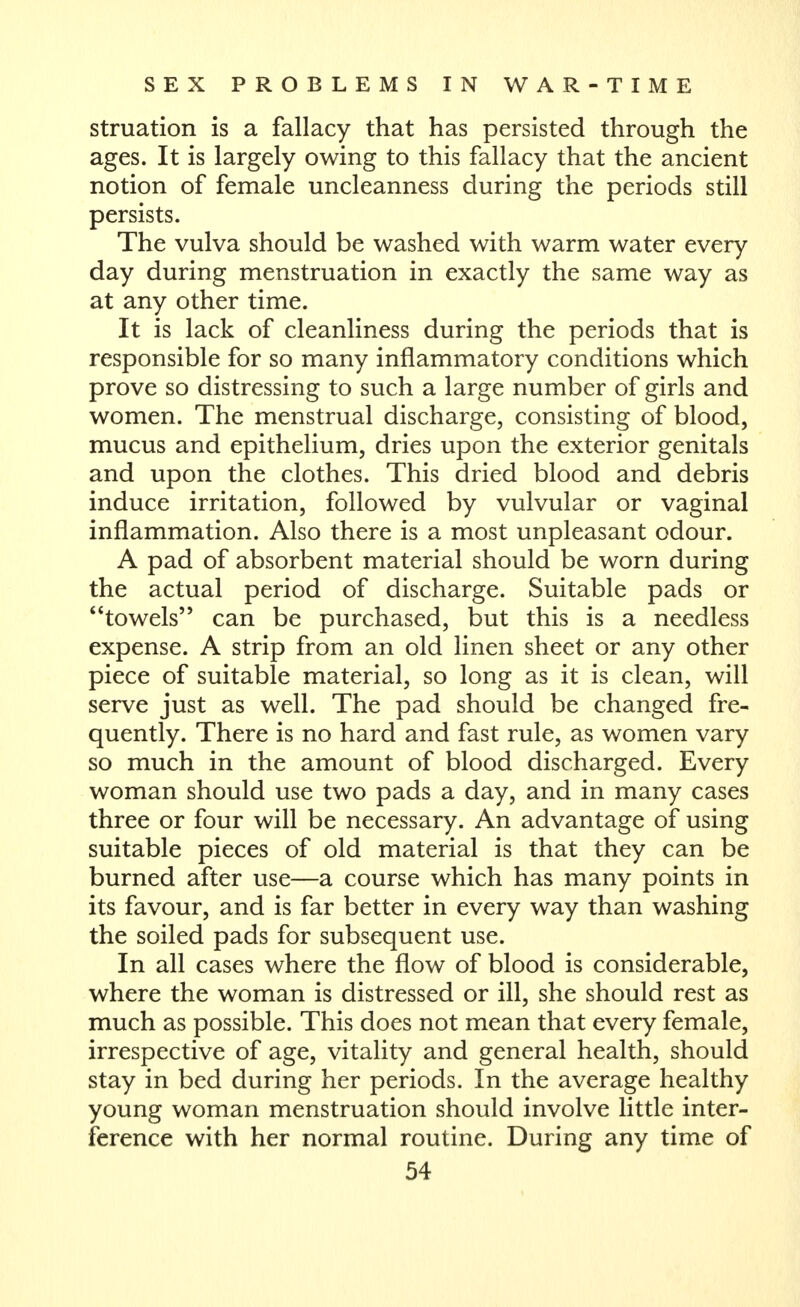 struation is a fallacy that has persisted through the ages. It is largely owing to this fallacy that the ancient notion of female uncleanness during the periods still persists. The vulva should be washed with warm water every day during menstruation in exactly the same way as at any other time. It is lack of cleanliness during the periods that is responsible for so many inflammatory conditions which prove so distressing to such a large number of girls and women. The menstrual discharge, consisting of blood, mucus and epithelium, dries upon the exterior genitals and upon the clothes. This dried blood and debris induce irritation, followed by vulvular or vaginal inflammation. Also there is a most unpleasant odour. A pad of absorbent material should be worn during the actual period of discharge. Suitable pads or towels can be purchased, but this is a needless expense. A strip from an old linen sheet or any other piece of suitable material, so long as it is clean, will serve just as well. The pad should be changed fre- quently. There is no hard and fast rule, as women vary so much in the amount of blood discharged. Every woman should use two pads a day, and in many cases three or four will be necessary. An advantage of using suitable pieces of old material is that they can be burned after use—a course which has many points in its favour, and is far better in every way than washing the soiled pads for subsequent use. In all cases where the flow of blood is considerable, where the woman is distressed or ill, she should rest as much as possible. This does not mean that every female, irrespective of age, vitality and general health, should stay in bed during her periods. In the average healthy young woman menstruation should involve little inter- ference with her normal routine. During any time of