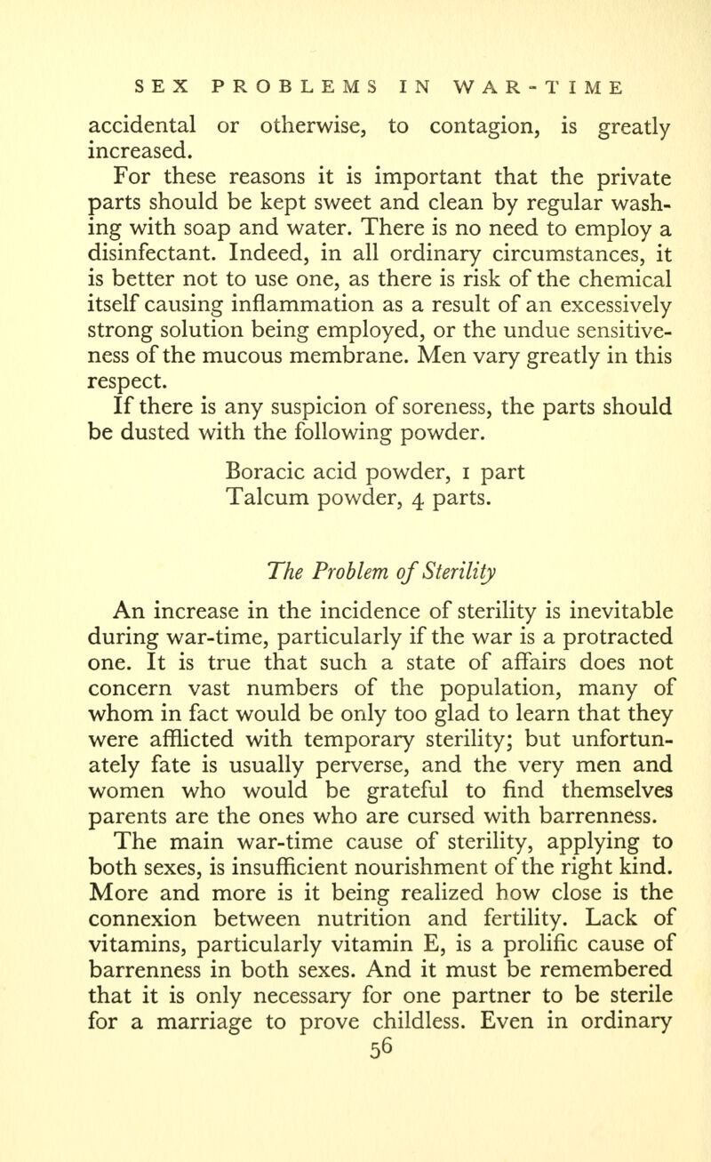 accidental or otherwise, to contagion, is greatly increased. For these reasons it is important that the private parts should be kept sweet and clean by regular wash- ing with soap and water. There is no need to employ a disinfectant. Indeed, in all ordinary circumstances, it is better not to use one, as there is risk of the chemical itself causing inflammation as a result of an excessively strong solution being employed, or the undue sensitive- ness of the mucous membrane. Men vary greatly in this respect. If there is any suspicion of soreness, the parts should be dusted with the following powder. Boracic acid powder, i part Talcum powder, 4 parts. The Problem of Sterility An increase in the incidence of sterility is inevitable during war-time, particularly if the war is a protracted one. It is true that such a state of affairs does not concern vast numbers of the population, many of whom in fact would be only too glad to learn that they were afflicted with temporary sterility; but unfortun- ately fate is usually perverse, and the very men and women who would be grateful to find themselves parents are the ones who are cursed with barrenness. The main war-time cause of sterility, applying to both sexes, is insufficient nourishment of the right kind. More and more is it being realized how close is the connexion between nutrition and fertility. Lack of vitamins, particularly vitamin E, is a prolific cause of barrenness in both sexes. And it must be remembered that it is only necessary for one partner to be sterile for a marriage to prove childless. Even in ordinary