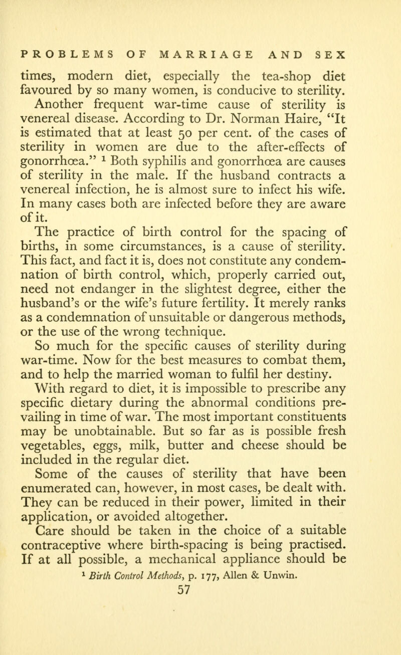 times, modern diet, especially the tea-shop diet favoured by so many women, is conducive to sterility. Another frequent war-time cause of sterility is venereal disease. According to Dr. Norman Haire, It is estimated that at least 50 per cent, of the cases of sterility in women are due to the after-effects of gonorrhoea. ^ Both syphilis and gonorrhoea are causes of sterility in the male. If the husband contracts a venereal infection, he is almost sure to infect his wife. In many cases both are infected before they are aware of it. The practice of birth control for the spacing of births, in some circumstances, is a cause of sterility. This fact, and fact it is, does not constitute any condem- nation of birth control, which, properly carried out, need not endanger in the slightest degree, either the husband's or the wife's future fertility. It merely ranks as a condemnation of unsuitable or dangerous methods, or the use of the wrong technique. So much for the specific causes of sterility during war-time. Now for the best measures to combat them, and to help the married woman to fulfil her destiny. With regard to diet, it is impossible to prescribe any specific dietary during the abnormal conditions pre- vailing in time of war. The most important constituents may be unobtainable. But so far as is possible fresh vegetables, eggs, milk, butter and cheese should be included in the regular diet. Some of the causes of sterility that have been enumerated can, however, in most cases, be dealt with. They can be reduced in their power, limited in their application, or avoided altogether. Care should be taken in the choice of a suitable contraceptive where birth-spacing is being practised. If at all possible, a mechanical appliance should be ^ Birth Control Methods, p. 177, Allen & Unwin.