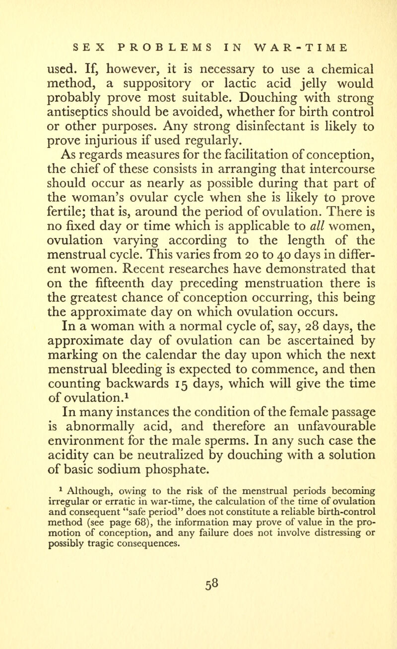 used. Ifj however, it is necessary to use a chemical method, a suppository or lactic acid jelly would probably prove most suitable. Douching with strong antiseptics should be avoided, whether for birth control or other purposes. Any strong disinfectant is likely to prove injurious if used regularly. As regards measures for the facilitation of conception, the chief of these consists in arranging that intercourse should occur as nearly as possible during that part of the woman's ovular cycle when she is likely to prove fertile; that is, around the period of ovulation. There is no fixed day or time which is applicable to all women, ovulation varying according to the length of the menstrual cycle. This varies from 20 to 40 days in differ- ent women. Recent researches have demonstrated that on the fifteenth day preceding menstruation there is the greatest chance of conception occurring, this being the approximate day on which ovulation occurs. In a woman with a normal cycle of, say, 28 days, the approximate day of ovulation can be ascertained by marking on the calendar the day upon which the next menstrual bleeding is expected to commence, and then counting backwards 15 days, which will give the time of ovulation.1 In many instances the condition of the female passage is abnormally acid, and therefore an unfavourable environment for the male sperms. In any such case the acidity can be neutralized by douching with a solution of basic sodium phosphate. * Although, owing to the risk of the menstrual periods becoming irregular or erratic in war-time, the calculation of the time of ovulation and consequent safe period does not constitute a reliable birth-control method (see page 68), the information may prove of value in the pro- motion of conception, and any failure does not involve distressing or possibly tragic consequences.