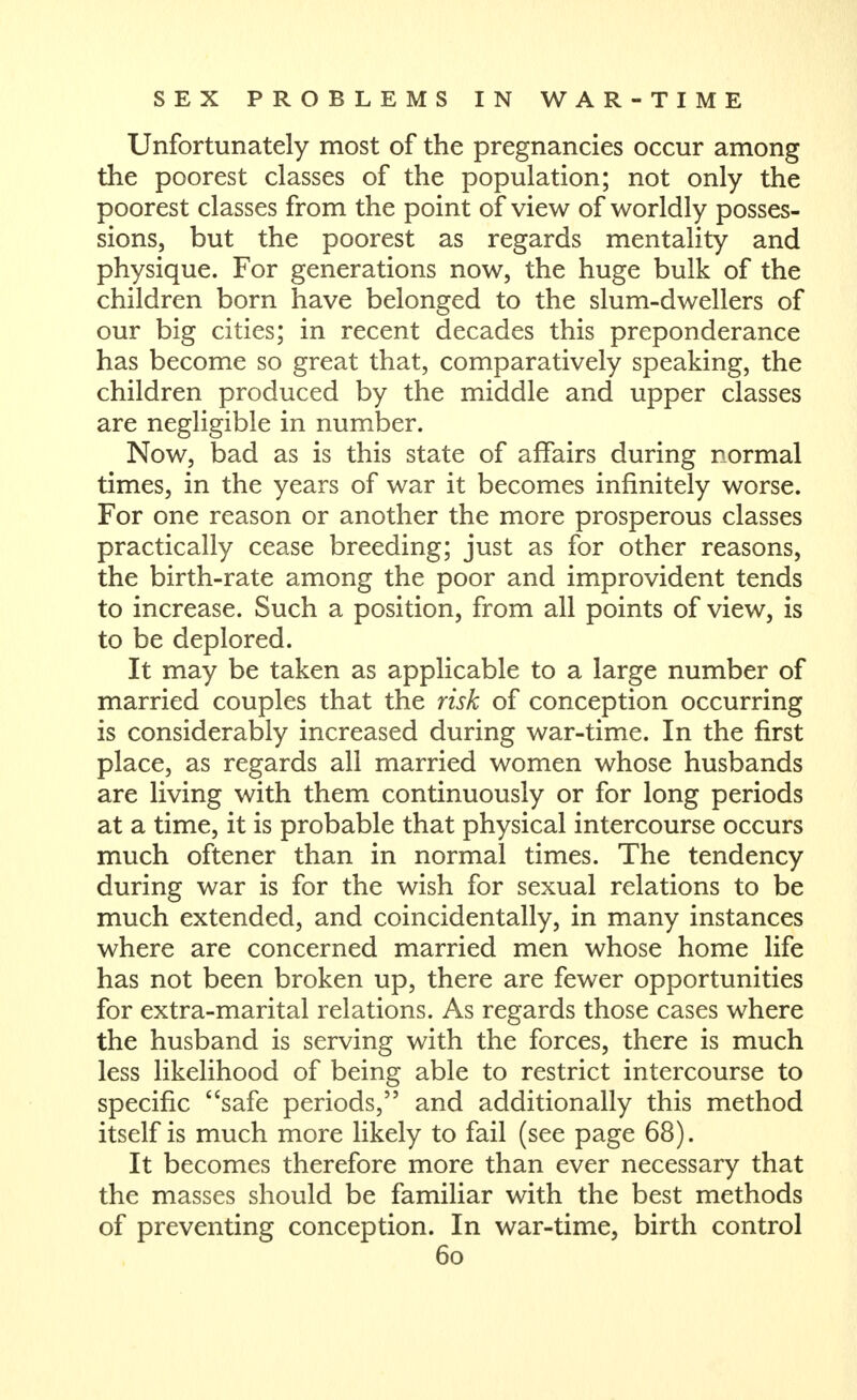 Unfortunately most of the pregnancies occur among the poorest classes of the population; not only the poorest classes from the point of view of worldly posses- sions, but the poorest as regards mentality and physique. For generations now, the huge bulk of the children born have belonged to the slum-dwellers of our big cities; in recent decades this preponderance has become so great that, comparatively speaking, the children produced by the middle and upper classes are negligible in number. Now, bad as is this state of affairs during normal times, in the years of war it becomes infinitely worse. For one reason or another the more prosperous classes practically cease breeding; just as for other reasons, the birth-rate among the poor and improvident tends to increase. Such a position, from all points of view, is to be deplored. It may be taken as applicable to a large number of married couples that the risk of conception occurring is considerably increased during war-time. In the first place, as regards all married women whose husbands are living with them continuously or for long periods at a time, it is probable that physical intercourse occurs much oftener than in normal times. The tendency during war is for the wish for sexual relations to be much extended, and coincidentally, in many instances where are concerned married men whose home life has not been broken up, there are fewer opportunities for extra-marital relations. As regards those cases where the husband is serving with the forces, there is much less likelihood of being able to restrict intercourse to specific safe periods, and additionally this method itself is much more likely to fail (see page 68). It becomes therefore more than ever necessary that the masses should be familiar with the best methods of preventing conception. In war-time, birth control