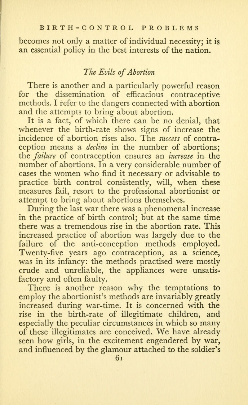 becomes not only a matter of individual necessity; it is an essential policy in the best interests of the nation. The Evils of Abortion There is another and a particularly powerful reason for the dissemination of efficacious contraceptive methods. I refer to the dangers connected with abortion and the attempts to bring about abortion. It is a fact, of which there can be no denial, that whenever the birth-rate shows signs of increase the incidence of abortion rises also. The success of contra- ception means a decline in the number of abortions; the failure of contraception ensures an increase in the number of abortions. In a very considerable number of cases the women who find it necessary or advisable to practice birth control consistently, will, when these measures fail, resort to the professional abortionist or attempt to bring about abortions themselves. During the last war there was a phenomenal increase in the practice of birth control; but at the same time there was a tremendous rise in the abortion rate. This increased practice of abortion was largely due to the failure of the anti-conception methods employed. Twenty-five years ago contraception, as a science, was in its infancy: the methods practised were mostly crude and unreliable, the appliances were unsatis- factory and often faulty. There is another reason why the temptations to employ the abortionist's methods are invariably greatly increased during war-time. It is concerned with the rise in the birth-rate of illegitimate children, and especially the peculiar circumstances in which so many of these illegitimates are conceived. We have already seen how girls, in the excitement engendered by war, and influenced by the glamour attached to the soldier's 6i