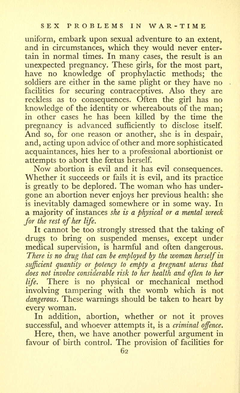 uniform, embark upon sexual adventure to an extent, and in circumstances, which they would never enter- tain in normal times. In many cases, the result is an unexpected pregnancy. These girls, for the most part, have no knowledge of prophylactic methods; the soldiers are either in the same plight or they have no facilities for securing contraceptives. Also they are reckless as to consequences. Often the girl has no knowledge of the identity or whereabouts of the man; in other cases he has been killed by the time the pregnancy is advanced sufficiently to disclose itself. And so, for one reason or another, she is in despair, and, acting upon advice of other and more sophisticated acquaintances, hies her to a professional abortionist or attempts to abort the foetus herself. Now abortion is evil and it has evil consequences. Whether it succeeds or fails it is evil, and its practice is greatly to be deplored. The woman who has under- gone an abortion never enjoys her previous health: she is inevitably damaged somewhere or in some way. In a majority of instances she is a physical or a mental wreck for the rest of her life. It cannot be too strongly stressed that the taking of drugs to bring on suspended menses, except under medical supervision, is harmful and often dangerous. There is no drug that can be employed by the woman herself in sufficient quantity or potency to empty a pregnant uterus that does not involve considerable risk to her health and often to her life. There is no physical or mechanical method involving tampering with the womb which is not dangerous. These warnings should be taken to heart by every woman. In addition, abortion, whether or not it proves successful, and whoever attempts it, is a criminal offence. Here, then, we have another powerful argument in favour of birth control. The provision of facilities for