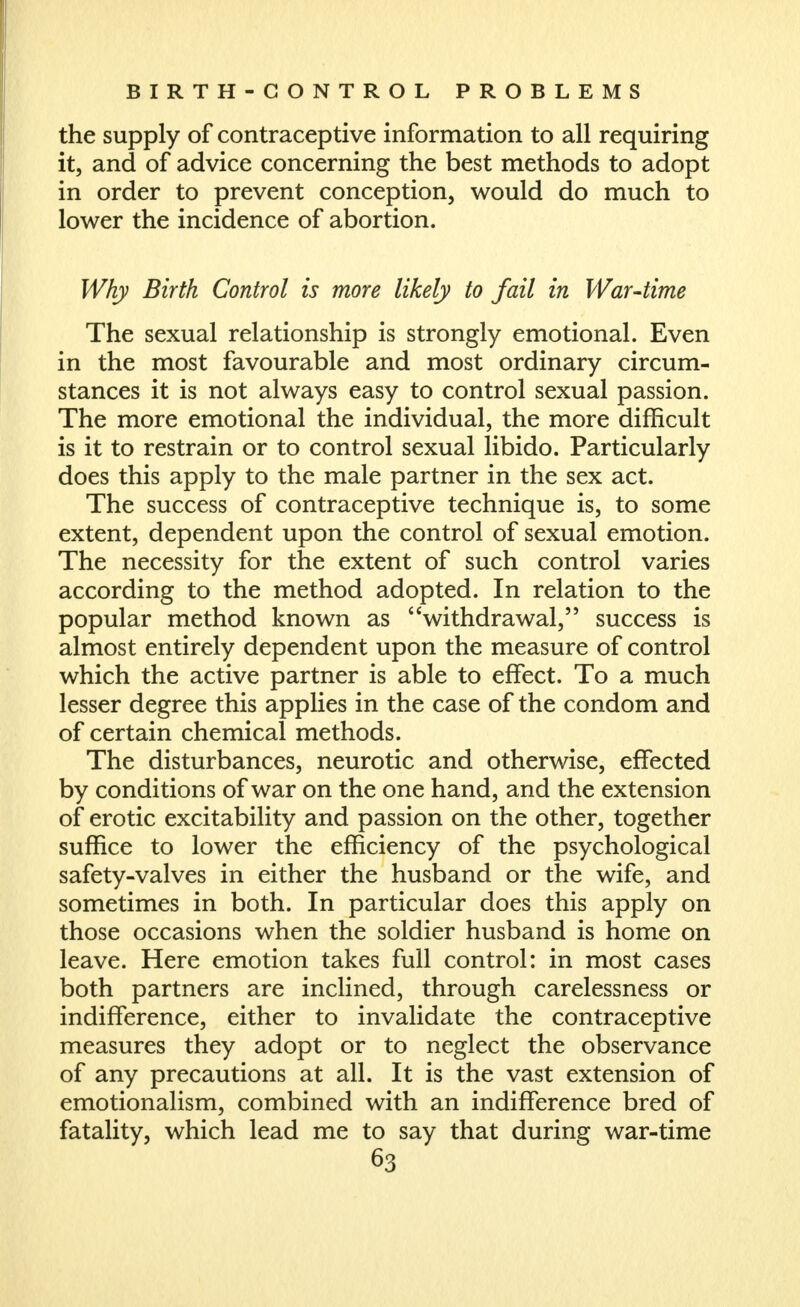 the supply of contraceptive information to all requiring it, and of advice concerning the best methods to adopt in order to prevent conception, would do much to lower the incidence of abortion. Why Birth Control is more likely to fail in War-time The sexual relationship is strongly emotional. Even in the most favourable and most ordinary circum- stances it is not always easy to control sexual passion. The more emotional the individual, the more difficult is it to restrain or to control sexual libido. Particularly does this apply to the male partner in the sex act. The success of contraceptive technique is, to some extent, dependent upon the control of sexual emotion. The necessity for the extent of such control varies according to the method adopted. In relation to the popular method known as withdrawal, success is almost entirely dependent upon the measure of control which the active partner is able to effect. To a much lesser degree this applies in the case of the condom and of certain chemical methods. The disturbances, neurotic and otherwise, effected by conditions of war on the one hand, and the extension of erotic excitability and passion on the other, together suffice to lower the efficiency of the psychological safety-valves in either the husband or the wife, and sometimes in both. In particular does this apply on those occasions when the soldier husband is home on leave. Here emotion takes full control: in most cases both partners are inclined, through carelessness or indifference, either to invalidate the contraceptive measures they adopt or to neglect the observance of any precautions at all. It is the vast extension of emotionalism, combined with an indifference bred of fatality, which lead me to say that during war-time