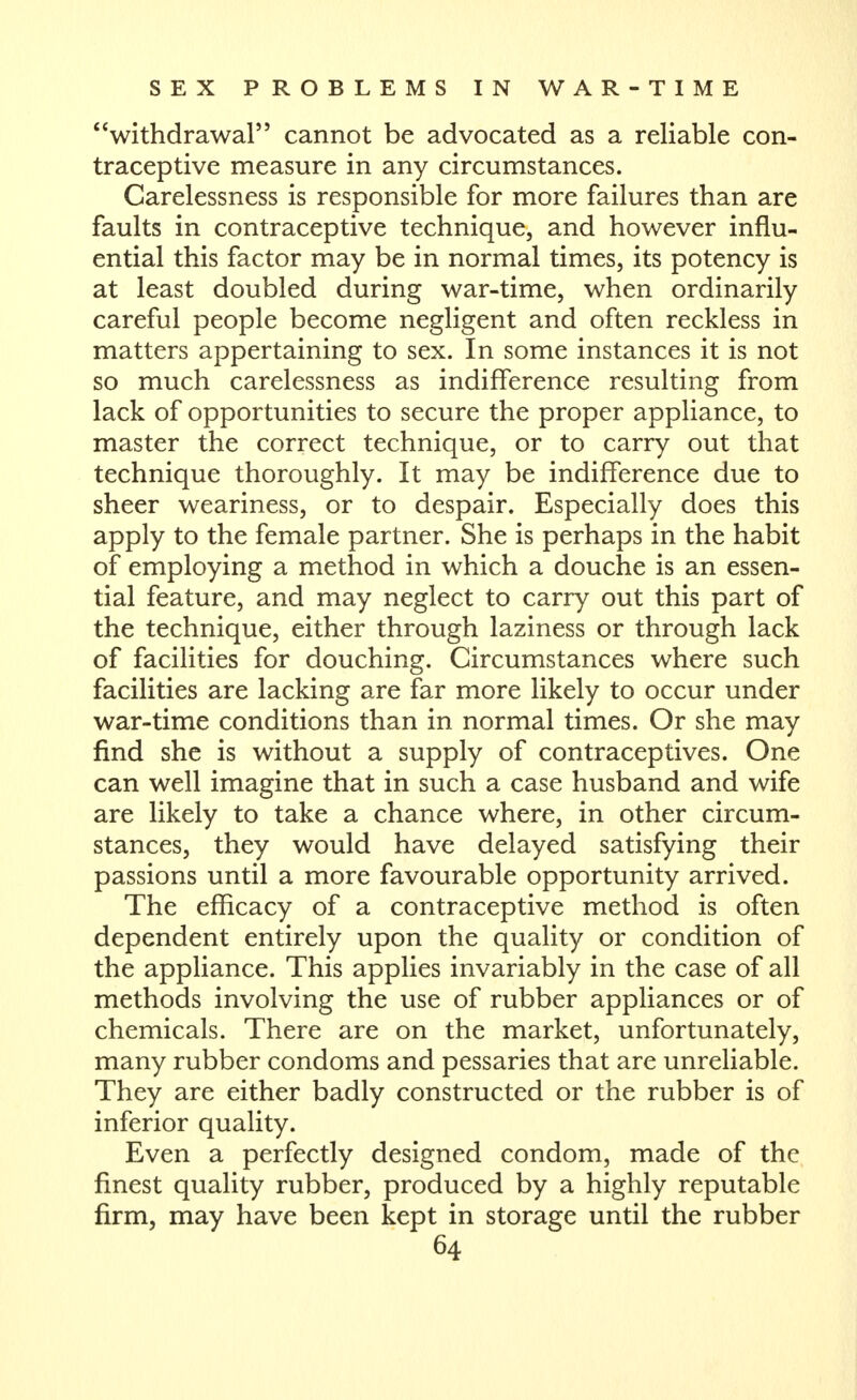 withdrawal cannot be advocated as a reliable con- traceptive measure in any circumstances. Carelessness is responsible for more failures than are faults in contraceptive technique, and however influ- ential this factor may be in normal times, its potency is at least doubled during war-time, when ordinarily careful people become negligent and often reckless in matters appertaining to sex. In some instances it is not so much carelessness as indifference resulting from lack of opportunities to secure the proper appliance, to master the correct technique, or to carry out that technique thoroughly. It may be indifference due to sheer weariness, or to despair. Especially does this apply to the female partner. She is perhaps in the habit of employing a method in which a douche is an essen- tial feature, and may neglect to carry out this part of the technique, either through laziness or through lack of facilities for douching. Circumstances where such facilities are lacking are far more likely to occur under war-time conditions than in normal times. Or she may find she is without a supply of contraceptives. One can well imagine that in such a case husband and wife are likely to take a chance where, in other circum- stances, they would have delayed satisfying their passions until a more favourable opportunity arrived. The efficacy of a contraceptive method is often dependent entirely upon the quality or condition of the appliance. This applies invariably in the case of all methods involving the use of rubber appliances or of chemicals. There are on the market, unfortunately, many rubber condoms and pessaries that are unreliable. They are either badly constructed or the rubber is of inferior quality. Even a perfectly designed condom, made of the finest quality rubber, produced by a highly reputable firm, may have been kept in storage until the rubber