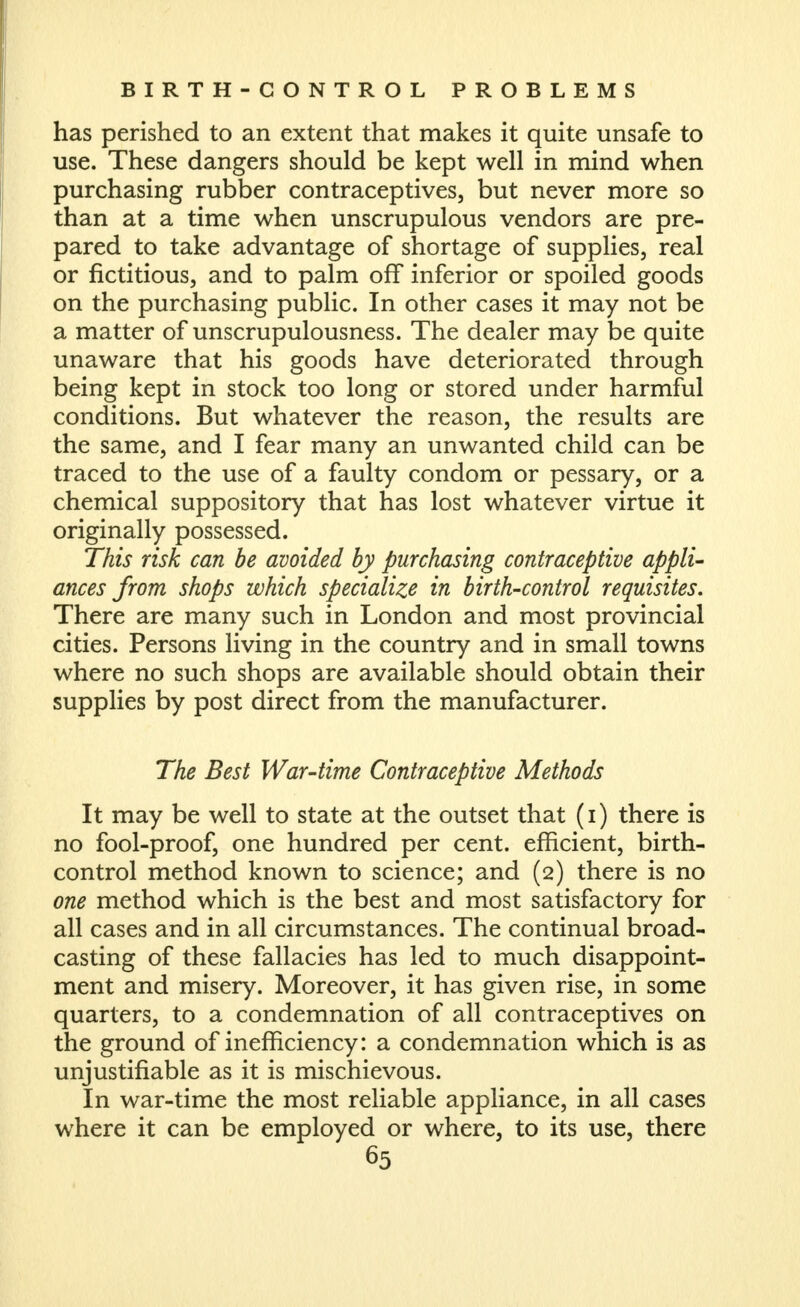 has perished to an extent that makes it quite unsafe to use. These dangers should be kept well in mind when purchasing rubber contraceptives, but never more so than at a time when unscrupulous vendors are pre- pared to take advantage of shortage of supplies, real or fictitious, and to palm off inferior or spoiled goods on the purchasing public. In other cases it may not be a matter of unscrupulousness. The dealer may be quite unaware that his goods have deteriorated through being kept in stock too long or stored under harmful conditions. But whatever the reason, the results are the same, and I fear many an unwanted child can be traced to the use of a faulty condom or pessary, or a chemical suppository that has lost whatever virtue it originally possessed. This risk can be avoided by purchasing contraceptive appli- ances from shops which specialize in birth-control requisites. There are many such in London and most provincial cities. Persons living in the country and in small towns where no such shops are available should obtain their supplies by post direct from the manufacturer. The Best War-time Contraceptive Methods It may be well to state at the outset that (i) there is no fool-proof, one hundred per cent, efficient, birth- control method known to science; and (2) there is no one method which is the best and most satisfactory for all cases and in all circumstances. The continual broad- casting of these fallacies has led to much disappoint- ment and misery. Moreover, it has given rise, in some quarters, to a condemnation of all contraceptives on the ground of inefficiency: a condemnation which is as unjustifiable as it is mischievous. In war-time the most reliable appliance, in all cases where it can be employed or where, to its use, there