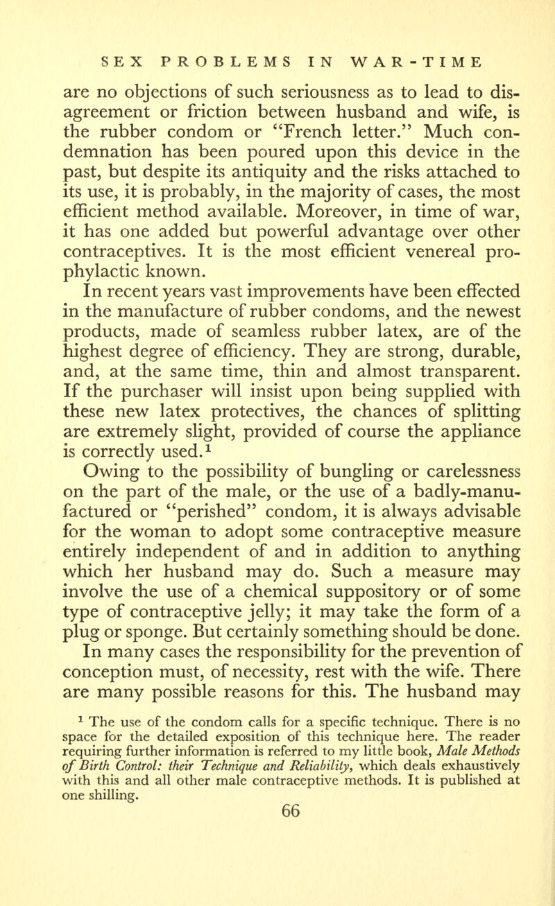 are no objections of such seriousness as to lead to dis- agreement or friction between husband and wife, is the rubber condom or French letter. Much con- demnation has been poured upon this device in the past, but despite its antiquity and the risks attached to its use, it is probably, in the majority of cases, the most efficient method available. Moreover, in time of war, it has one added but powerful advantage over other contraceptives. It is the most efficient venereal pro- phylactic known. In recent years vast improvements have been effected in the manufacture of rubber condoms, and the newest products, made of seamless rubber latex, are of the highest degree of efficiency. They are strong, durable, and, at the same time, thin and almost transparent. If the purchaser will insist upon being supplied with these new latex protectives, the chances of splitting are extremely slight, provided of course the appliance is correctly used.^ Owing to the possibility of bungling or carelessness on the part of the male, or the use of a badly-manu- factured or perished condom, it is always advisable for the woman to adopt some contraceptive measure entirely independent of and in addition to anything which her husband may do. Such a measure may involve the use of a chemical suppository or of some type of contraceptive jelly; it may take the form of a plug or sponge. But certainly something should be done. In many cases the responsibility for the prevention of conception must, of necessity, rest with the wife. There are many possible reasons for this. The husband may ^ The use of the condom calls for a specific technique. There is no space for the detailed exposition of this technique here. The reader requiring further information is referred to my little book, Male Methods of Birth Control: their Technique and Reliability, which deals exhaustively with this and all other male contraceptive methods. It is published at one shilling. 66