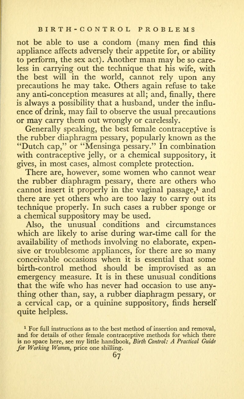 not be able to use a condom (many men find this appliance affects adversely their appetite for, or ability to perform, the sex act). Another man may be so care- less in carrying out the technique that his wife, with the best will in the world, cannot rely upon any precautions he may take. Others again refuse to take any anti-conception measures at all; and, finally, there is always a possibility that a husband, under the influ- ence of drink, may fail to observe the usual precautions or may carry them out wrongly or carelessly. Generally speaking, the best female contraceptive is the rubber diaphragm pessary, popularly known as the Dutch cap, or Mensinga pessary. In combination with contraceptive jelly, or a chemical suppository, it gives, in most cases, almost complete protection. There are, however, some women who cannot wear the rubber diaphragm pessary, there are others who cannot insert it properly in the vaginal passage,^ and there are yet others who are too lazy to carry out its technique properly. In such cases a rubber sponge or a chemical suppository may be used. Also, the unusual conditions and circumstances which are likely to arise during war-time call for the availability of methods involving no elaborate, expen- sive or troublesome appliances, for there are so many conceivable occasions when it is essential that some birth-control method should be improvised as an emergency measure. It is in these unusual conditions that the wife who has never had occasion to use any- thing other than, say, a rubber diaphragm pessary, or a cervical cap, or a quinine suppository, finds herself quite helpless. ^ For full instructions as to the best method of insertion and removal, and for details of other female contraceptive methods for which there is no space here, see my little handbook, Birth Control: A Practical Guide for Working Women, price one shilling.