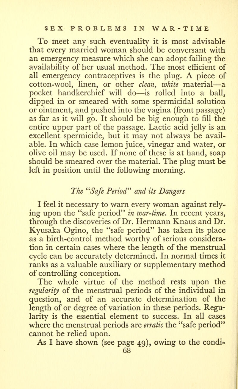 To meet any such eventuality it is most advisable that every married woman should be conversant with an emergency measure which she can adopt failing the availability of her usual method. The most efficient of all emergency contraceptives is the plug. A piece of cotton-wool, linen, or other clean, white material—a pocket handkerchief will do—is rolled into a ball, dipped in or smeared with some spermicidal solution or ointment, and pushed into the vagina (front passage) as far as it will go. It should be big enough to fill the entire upper part of the passage. Lactic acid jelly is an excellent spermicide, but it may not always be avail- able. In which case lemon juice, vinegar and water, or olive oil may be used. If none of these is at hand, soap should be smeared over the material. The plug must be left in position until the following morning. The ^^Safe Period^^ and its Dangers 1 feel it necessary to warn every woman against rely- ing upon the safe period in war-time. In recent years, through the discoveries of Dr. Hermann Knaus and Dr. Kyusaka Ogino, the safe period has taken its place as a birth-control method worthy of serious considera- tion in certain cases where the length of the menstrual cycle can be accurately determined. In normal times it ranks as a valuable auxiliary or supplementary method of controlling conception. The whole virtue of the method rests upon the regularity of the menstrual periods of the individual in question, and of an accurate determination of the length of or degree of variation in these periods. Regu- larity is the essential element to success. In all cases where the menstrual periods are erratic the safe period cannot be relied upon. As I have shown (see page 49), owing to the condi-