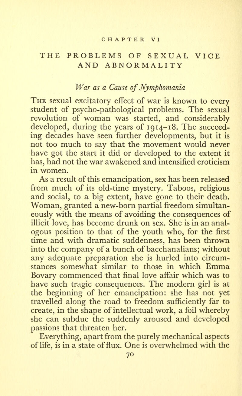 CHAPTER VI THE PROBLEMS OF SEXUAL VICE AND ABNORMALITY War as a Cause of Nymphomania The sexual excitatory effect of war is known to every student of psycho-pathological problems. The sexual revolution of woman was started, and considerably developed, during the years of 1914-18. The succeed- ing decades have seen further developments, but it is not too much to say that the movement would never have got the start it did or developed to the extent it has, had not the war awakened and intensified eroticism in women. As a result of this emancipation, sex has been released from much of its old-time mystery. Taboos, religious and social, to a big extent, have gone to their death. Woman, granted a new-born partial freedom simultan- eously with the means of avoiding the consequences of illicit love, has become drunk on sex. She is in an anal- ogous position to that of the youth who, for the first time and with dramatic suddenness, has been thrown into the company of a bunch of bacchanalians; without any adequate preparation she is hurled into circum- stances somewhat similar to those in which Emma Bovary commenced that final love affair which was to have such tragic consequences. The modern girl is at the beginning of her emancipation: she has not yet travelled along the road to freedom sufficiently far to create, in the shape of intellectual work, a foil whereby she can subdue the suddenly aroused and developed passions that threaten her. Everything, apart from the purely mechanical aspects of life, is in a state of flux. One is overwhelmed with the
