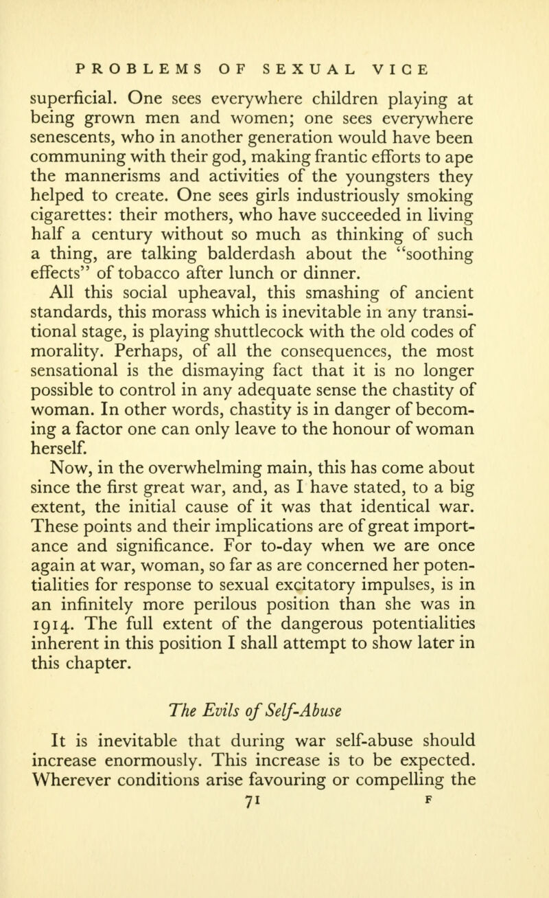 superficial. One sees everywhere children playing at being grown men and women; one sees everywhere senescents, who in another generation would have been communing with their god, making frantic efforts to ape the mannerisms and activities of the youngsters they helped to create. One sees girls industriously smoking cigarettes: their mothers, who have succeeded in living half a century without so much as thinking of such a thing, are talking balderdash about the soothing effects of tobacco after lunch or dinner. All this social upheaval, this smashing of ancient standards, this morass which is inevitable in any transi- tional stage, is playing shuttlecock with the old codes of morality. Perhaps, of all the consequences, the most sensational is the dismaying fact that it is no longer possible to control in any adequate sense the chastity of woman. In other words, chastity is in danger of becom- ing a factor one can only leave to the honour of woman herself. Now, in the overwhelming main, this has come about since the first great war, and, as I have stated, to a big extent, the initial cause of it was that identical war. These points and their implications are of great import- ance and significance. For to-day when we are once again at war, woman, so far as are concerned her poten- tialities for response to sexual excitatory impulses, is in an infinitely more perilous position than she was in 1914. The full extent of the dangerous potentialities inherent in this position I shall attempt to show later in this chapter. The Evils of Self-Abuse It is inevitable that during war self-abuse should increase enormously. This increase is to be expected. Wherever conditions arise favouring or compelling the