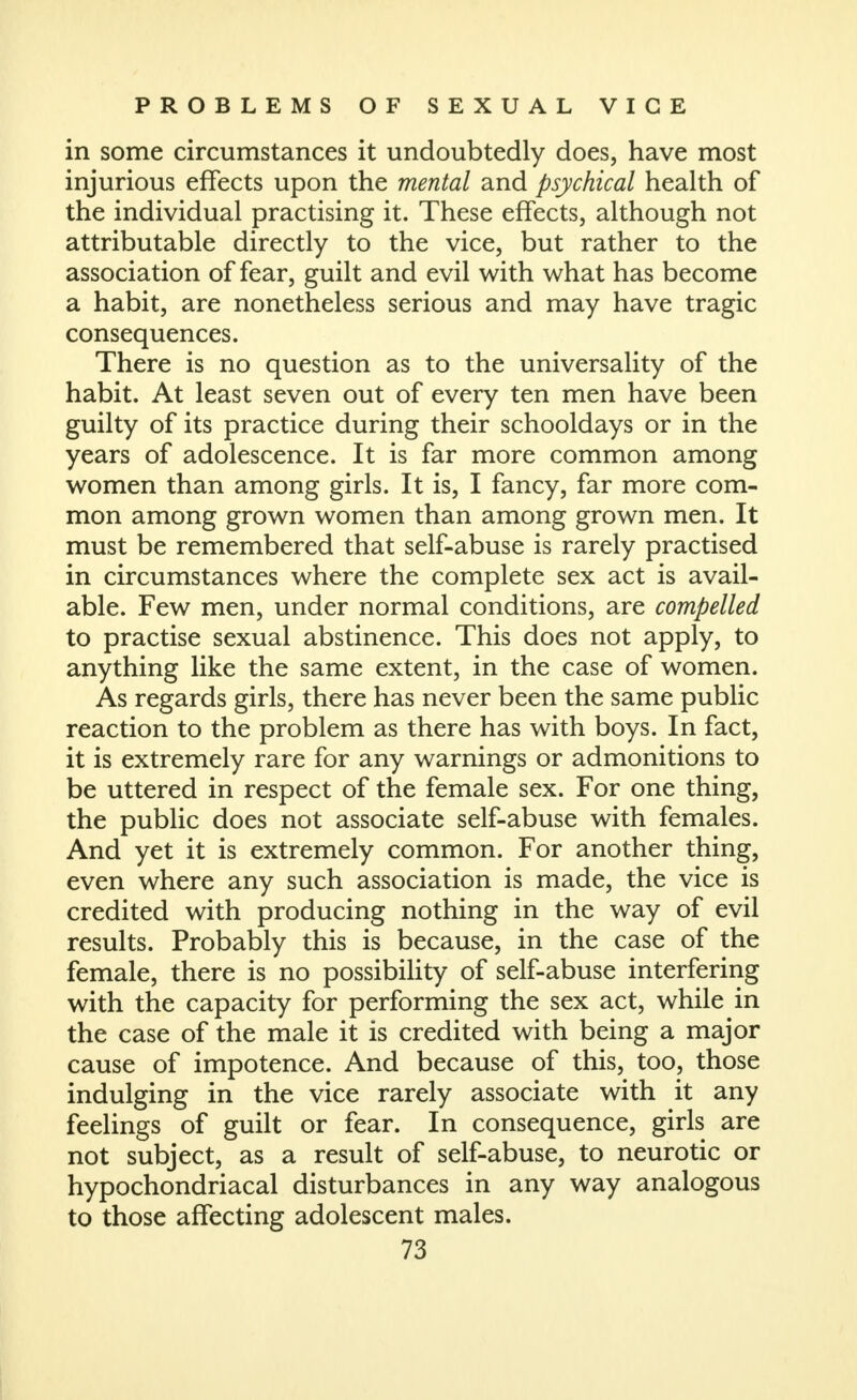 in some circumstances it undoubtedly does, have most injurious effects upon the mental and psychical health of the individual practising it. These effects, although not attributable directly to the vice, but rather to the association of fear, guilt and evil with what has become a habit, are nonetheless serious and may have tragic consequences. There is no question as to the universality of the habit. At least seven out of every ten men have been guilty of its practice during their schooldays or in the years of adolescence. It is far more common among women than among girls. It is, I fancy, far more com- mon among grown women than among grown men. It must be remembered that self-abuse is rarely practised in circumstances where the complete sex act is avail- able. Few men, under normal conditions, are compelled to practise sexual abstinence. This does not apply, to anything like the same extent, in the case of women. As regards girls, there has never been the same public reaction to the problem as there has with boys. In fact, it is extremely rare for any warnings or admonitions to be uttered in respect of the female sex. For one thing, the public does not associate self-abuse with females. And yet it is extremely common. For another thing, even where any such association is made, the vice is credited with producing nothing in the way of evil results. Probably this is because, in the case of the female, there is no possibility of self-abuse interfering with the capacity for performing the sex act, while in the case of the male it is credited with being a major cause of impotence. And because of this, too, those indulging in the vice rarely associate with it any feelings of guilt or fear. In consequence, girls are not subject, as a result of self-abuse, to neurotic or hypochondriacal disturbances in any way analogous to those affecting adolescent males.