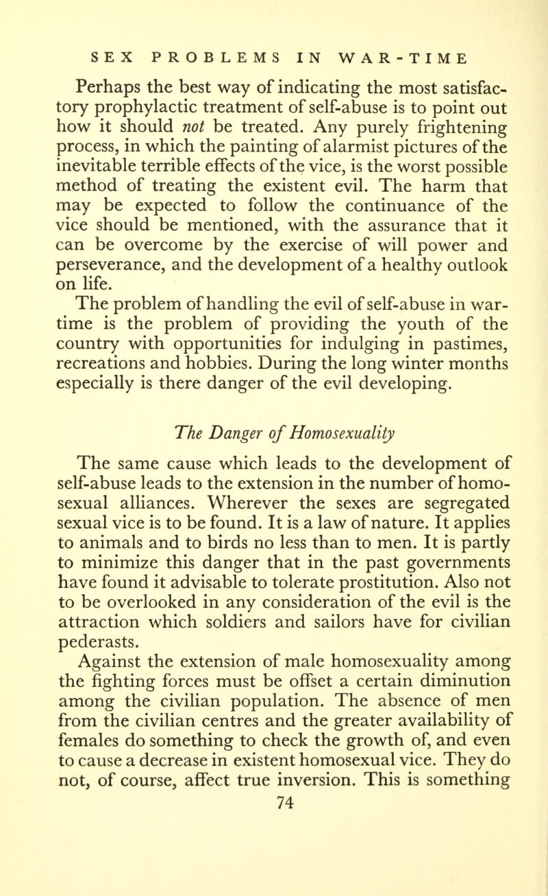 Perhaps the best way of indicating the most satisfac- tory prophylactic treatment of self-abuse is to point out how it should not be treated. Any purely frightening process, in which the painting of alarmist pictures of the inevitable terrible effects of the vice, is the worst possible method of treating the existent evil. The harm that may be expected to follow the continuance of the vice should be mentioned, with the assurance that it can be overcome by the exercise of will power and perseverance, and the development of a healthy outlook on life. The problem of handling the evil of self-abuse in war- time is the problem of providing the youth of the country with opportunities for indulging in pastimes, recreations and hobbies. During the long winter months especially is there danger of the evil developing. The Danger of Homosexuality The same cause which leads to the development of self-abuse leads to the extension in the number of homo- sexual alliances. Wherever the sexes are segregated sexual vice is to be found. It is a law of nature. It applies to animals and to birds no less than to men. It is partly to minimize this danger that in the past governments have found it advisable to tolerate prostitution. Also not to be overlooked in any consideration of the evil is the attraction which soldiers and sailors have for civilian pederasts. Against the extension of male homosexuality among the fighting forces must be offset a certain diminution among the civilian population. The absence of men from the civilian centres and the greater availability of females do something to check the growth of, and even to cause a decrease in existent homosexual vice. They do not, of course, affect true inversion. This is something