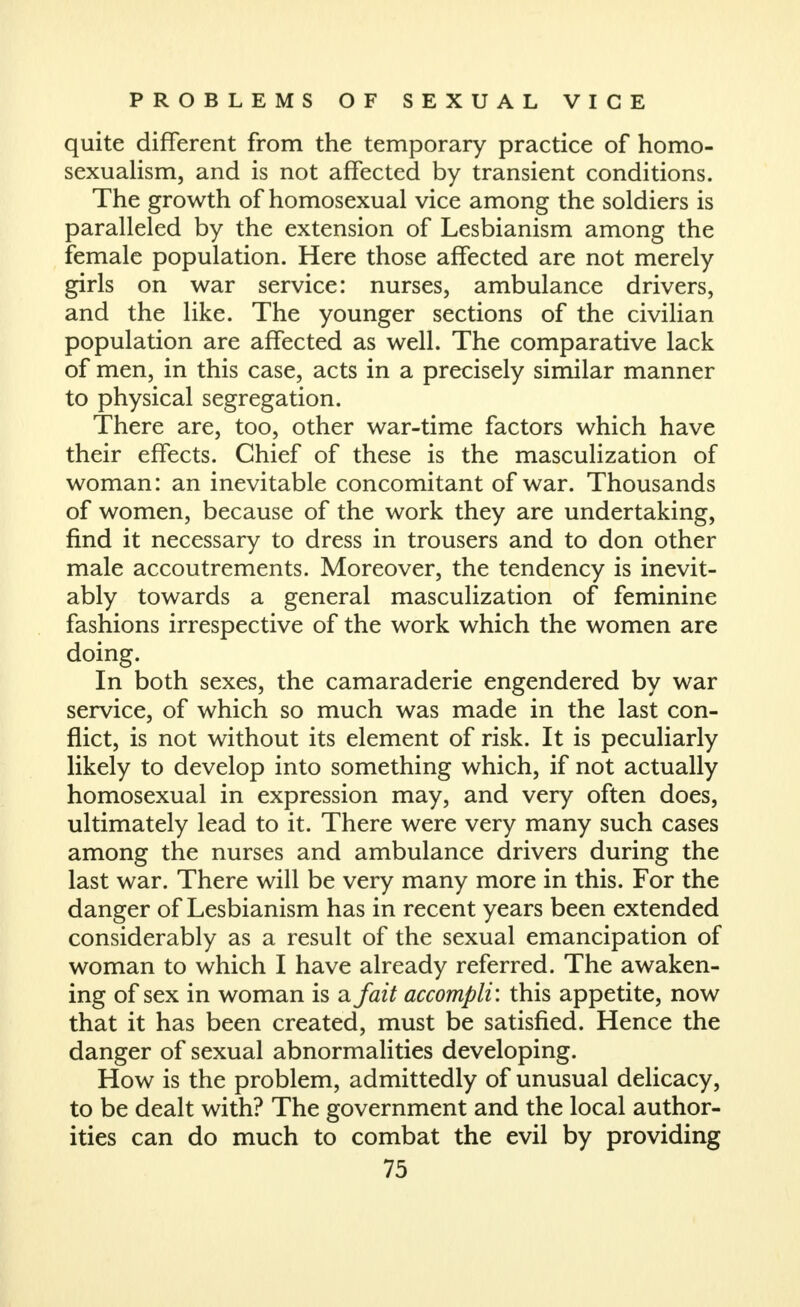 quite different from the temporary practice of homo- sexualism, and is not affected by transient conditions. The growth of homosexual vice among the soldiers is paralleled by the extension of Lesbianism among the female population. Here those affected are not merely girls on war service: nurses, ambulance drivers, and the like. The younger sections of the civilian population are affected as well. The comparative lack of men, in this case, acts in a precisely similar manner to physical segregation. There are, too, other war-time factors which have their effects. Chief of these is the masculization of woman: an inevitable concomitant of war. Thousands of women, because of the work they are undertaking, find it necessary to dress in trousers and to don other male accoutrements. Moreover, the tendency is inevit- ably towards a general masculization of feminine fashions irrespective of the work which the women are doing. In both sexes, the camaraderie engendered by war service, of which so much was made in the last con- flict, is not without its element of risk. It is peculiarly likely to develop into something which, if not actually homosexual in expression may, and very often does, ultimately lead to it. There were very many such cases among the nurses and ambulance drivers during the last war. There will be very many more in this. For the danger of Lesbianism has in recent years been extended considerably as a result of the sexual emancipation of woman to which I have already referred. The awaken- ing of sex in woman is <ifait accompli: this appetite, now that it has been created, must be satisfied. Hence the danger of sexual abnormalities developing. How is the problem, admittedly of unusual delicacy, to be dealt with? The government and the local author- ities can do much to combat the evil by providing