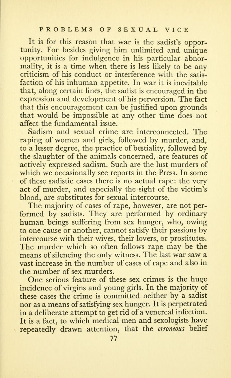 It is for this reason that war is the sadist's oppor- tunity. For besides giving him unUmited and unique opportunities for indulgence in his particular abnor- mality, it is a time when there is less likely to be any criticism of his conduct or interference with the satis- faction of his inhuman appetite. In war it is inevitable that, along certain lines, the sadist is encouraged in the expression and development of his perversion. The fact that this encouragement can be justified upon grounds that would be impossible at any other time does not affect the fundamental issue. Sadism and sexual crime are interconnected. The raping of women and girls, followed by murder, and, to a lesser degree, the practice of bestiality, followed by the slaughter of the animals concerned, are features of actively expressed sadism. Such are the lust murders of which we occasionally see reports in the Press. In some of these sadistic cases there is no actual rape: the very act of murder, and especially the sight of the victim's blood, are substitutes for sexual intercourse. The majority of cases of rape, however, are not per- formed by sadists. They are performed by ordinary human beings suffering from sex hunger, who, owing to one cause or another, cannot satisfy their passions by intercourse with their wives, their lovers, or prostitutes. The murder which so often follows rape may be the means of silencing the only witness. The last war saw a vast increase in the number of cases of rape and also in the number of sex murders. One serious feature of these sex crimes is the huge incidence of virgins and young girls. In the majority of these cases the crime is committed neither by a sadist nor as a means of satisfying sex hunger. It is perpetrated in a deliberate attempt to get rid of a venereal infection. It is a fact, to which medical men and sexologists have repeatedly drawn attention, that the erroneous belief