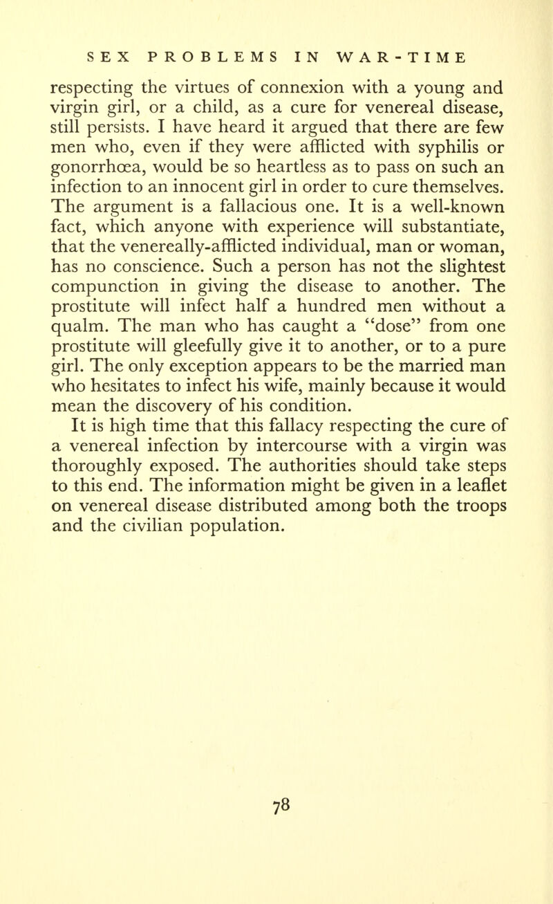 respecting the virtues of connexion with a young and virgin girl, or a child, as a cure for venereal disease, still persists. I have heard it argued that there are few men who, even if they were afflicted with syphilis or gonorrhoea, would be so heartless as to pass on such an infection to an innocent girl in order to cure themselves. The argument is a fallacious one. It is a well-known fact, which anyone with experience will substantiate, that the venereally-afflicted individual, man or woman, has no conscience. Such a person has not the slightest compunction in giving the disease to another. The prostitute will infect half a hundred men without a qualm. The man who has caught a dose from one prostitute will gleefully give it to another, or to a pure girl. The only exception appears to be the married man who hesitates to infect his wife, mainly because it would mean the discovery of his condition. It is high time that this fallacy respecting the cure of a venereal infection by intercourse with a virgin was thoroughly exposed. The authorities should take steps to this end. The information might be given in a leaflet on venereal disease distributed among both the troops and the civilian population.