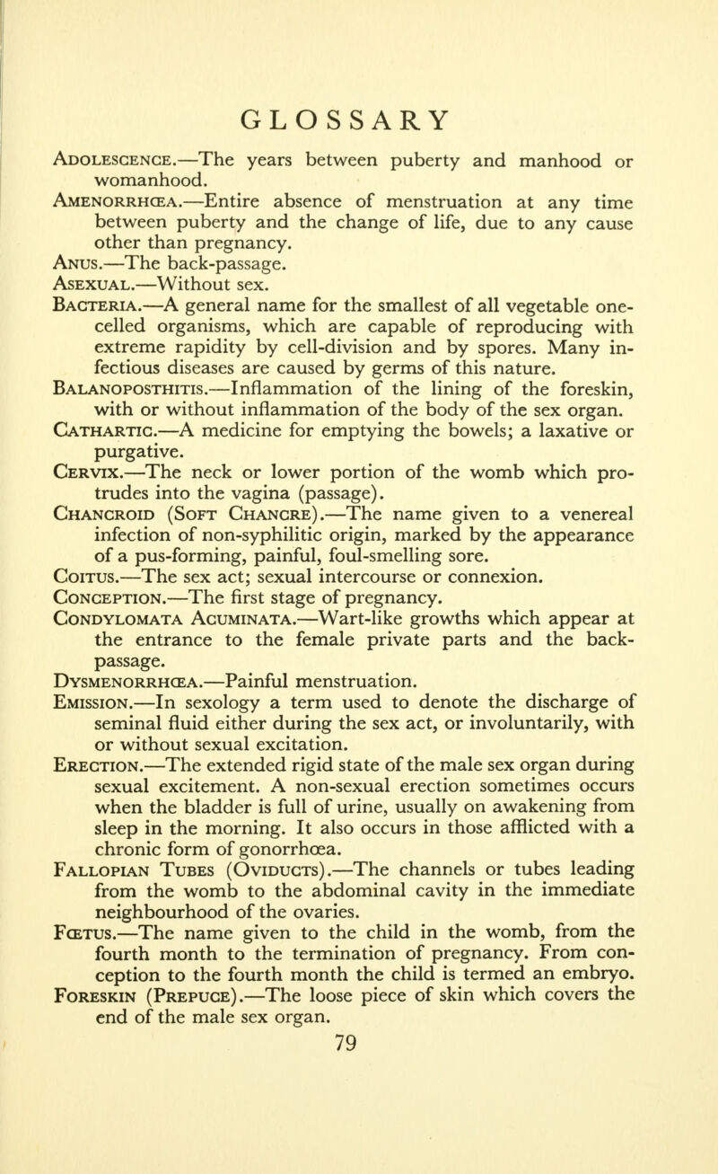 GLOSSARY Adolescence.—The years between puberty and manhood or womanhood. Amenorrhcea.—Entire absence of menstruation at any time between puberty and the change of life, due to any cause other than pregnancy. Anus.—The back-passage. Asexual.—Without sex. Bacteria.—A general name for the smallest of all vegetable one- celled organisms, which are capable of reproducing with extreme rapidity by cell-division and by spores. Many in- fectious diseases are caused by germs of this nature. Balanoposthitis.—Inflammation of the lining of the foreskin, with or without inflammation of the body of the sex organ. Cathartic.—A medicine for emptying the bowels; a laxative or purgative. Cervix.—The neck or lower portion of the womb which pro- trudes into the vagina (passage). Chancroid (Soft Chancre).—The name given to a venereal infection of non-syphilitic origin, marked by the appearance of a pus-forming, painful, foul-smelling sore. Coitus.—The sex act; sexual intercourse or connexion. Conception.—The first stage of pregnancy. Condylomata Acuminata.—Wart-like growths which appear at the entrance to the female private parts and the back- passage. Dysmenorrhcea.—Painful menstruation. Emission.—In sexology a term used to denote the discharge of seminal fluid either during the sex act, or involuntarily, with or without sexual excitation. Erection.—The extended rigid state of the male sex organ during sexual excitement. A non-sexual erection sometimes occurs when the bladder is full of urine, usually on awakening from sleep in the morning. It also occurs in those afflicted with a chronic form of gonorrhoea. Fallopian Tubes (Oviducts).—The channels or tubes leading from the womb to the abdominal cavity in the immediate neighbourhood of the ovaries. Fcetus.—The name given to the child in the womb, from the fourth month to the termination of pregnancy. From con- ception to the fourth month the child is termed an embryo. Foreskin (Prepuce).—The loose piece of skin which covers the end of the male sex organ.