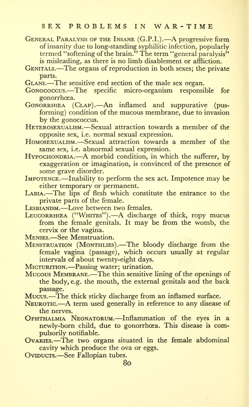 General Paralysis of the Insane (G.P.I.).—A progressive form of insanity due to long-standing syphilitic infection, popularly termed softening of the brain. The term general paralysis is misleading, as there is no limb disablement or affliction. Genitals.—The organs of reproduction in both sexes; the private parts. Glans.—The sensitive end section of the male sex organ. GoNOCOccus.—The specific micro-organism responsible for gonorrhoea. GoNORRHCEA (Clap).—An inflamed and suppurative (pus- forming) condition of the mucous membrane, due to invasion by the gonococcus. Heterosexualism.—Sexual attraction towards a member of the opposite sex, i.e. normal sexual expression. Homosexualism.—Sexual attraction towards a member of the same sex, i.e. abnormal sexual expression. Hypochondria.—A morbid condition, in which the sufferer, by exaggeration or imagination, is convinced of the presence of some grave disorder. Impotence.—Inability to perform the sex act. Impotence may be either temporary or permanent. Labia.—The lips of flesh which constitute the entrance to the private parts of the female. Lesbianism.—Love between two females. Leucorrhcea (Whites).—A discharge of thick, ropy mucus from the female genitals. It may be from the womb, the cervix or the vagina. Menses.—See Menstruation. Menstruation (Monthlies).—The bloody discharge from the female vagina (passage), which occurs usually at regular intervals of about twenty-eight days. Micturition.—Passing water; urination. Mucous Membrane.—The thin sensitive lining of the openings of the body, e.g. the mouth, the external genitals and the back passage. Mucus.—The thick sticky discharge from an inflamed surface. Neurotic.—A term used generally in reference to any disease of the nerves. Ophthalmia Neonatorum.—Inflammation of the eyes in a newly-born child, due to gonorrhoea. This disease is com- pulsorily notifiable. Ovaries.—The two organs situated in the female abdominal cavity which produce the ova or eggs. Oviducts.—See Fallopian tubes.