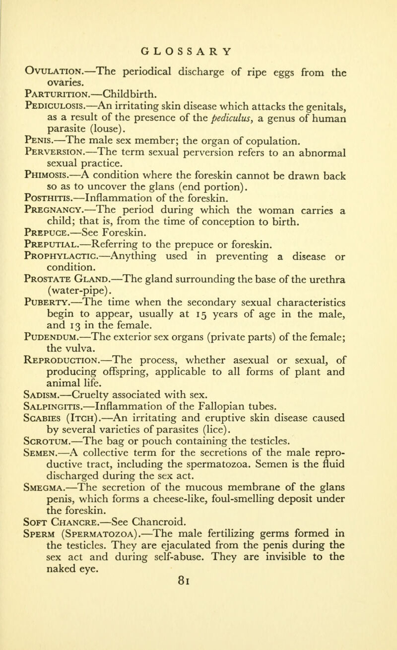 Ovulation.—The periodical discharge of ripe eggs from the ovaries. Parturition.—Childbirth. Pediculosis.—An irritating skin disease which attacks the genitals, as a result of the presence of the pediculus, a genus of human parasite (louse). Penis.—The male sex member; the organ of copulation. Perversion.—The term sexual perversion refers to an abnormal sexual practice. Phimosis.—A condition where the foreskin cannot be drawn back so as to uncover the glans (end portion). Posthitis.—Inflammation of the foreskin. Pregnancy.—The period during which the woman carries a child; that is, from the time of conception to birth. Prepuce.—See Foreskin. Preputial.—Referring to the prepuce or foreskin. Prophylactic.—Anything used in preventing a disease or condition. Prostate Gland.—The gland surrounding the base of the urethra (water-pipe). Puberty.—The time when the secondary sexual characteristics begin to appear, usually at 15 years of age in the male, and 13 in the female. Pudendum.—The exterior sex organs (private parts) of the female; the vulva. Reproduction.—The process, whether asexual or sexual, of producing offspring, applicable to all forms of plant and animal life. Sadism.—Cruelty associated with sex. Salpingitis.—Inflammation of the Fallopian tubes. Scabies (Itch).—An irritating and eruptive skin disease caused by several varieties of parasites (lice). Scrotum.—The bag or pouch containing the testicles. Semen.—A collective term for the secretions of the male repro- ductive tract, including the spermatozoa. Semen is the fluid discharged during the sex act. Smegma.—The secretion of the mucous membrane of the glans penis, which forms a cheese-like, foul-smelling deposit under the foreskin. Soft Chancre.—See Chancroid. Sperm (Spermatozoa).—The male fertilizing germs formed in the testicles. They are ejaculated from the penis during the sex act and during self-abuse. They are invisible to the naked eye.