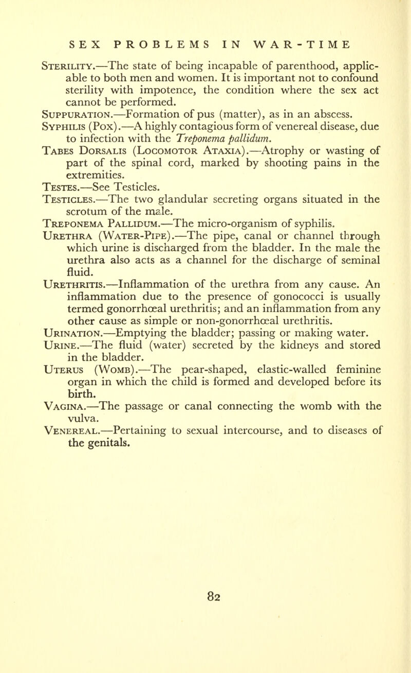 Sterility.—The state of being incapable of parenthood, applic- able to both men and women. It is important not to confound sterility with impotence, the condition where the sex act cannot be performed. Suppuration.—Formation of pus (matter), as in an abscess. Syphilis (Pox).—A highly contagious form of venereal disease, due to infection with the Treponema pallidum. Tabes Dorsalis (Locomotor Ataxia).—Atrophy or wasting of part of the spinal cord, marked by shooting pains in the extremities. Testes.—See Testicles. Testicles.—The two glandular secreting organs situated in the scrotum of the male. Treponema Pallidum.—The micro-organism of syphilis. Urethra (Water-Pipe).—The pipe, canal or channel through which urine is discharged from the bladder. In the male the urethra also acts as a channel for the discharge of seminal fluid. Urethritis.—Inflammation of the urethra from any cause. An inflammation due to the presence of gonococci is usually termed gonorrhoeal urethritis; and an inflammation from any other cause as simple or non-gonorrhceal urethritis. Urination.—Emptying the bladder; passing or making water. Urine.—The fluid (water) secreted by the kidneys and stored in the bladder. Uterus (Womb).—The pear-shaped, elastic-walled feminine organ in which the child is formed and developed before its birth. Vagina.—The passage or canal connecting the womb with the vulva. Venereal.—Pertaining to sexual intercourse, and to diseases of the genitals.