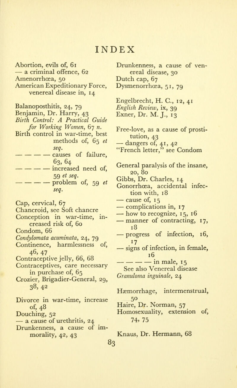INDEX Abortion, evils of, 6i — a criminal offence, 62 Amenorrhcea, 50 American Expeditionary Force, venereal disease in, 14 Balanoposthitis, 24, 79 Benjamin, Dr. Harry, 43 Birth Control: A Practical Guide for Working Women, 67 w. Birth control in war-time, best methods of, 65 et seq. causes of failure, 63, 64 increased need of, 59 ^^q- problem of, 59 et seq. Cap, cervical, 67 Chancroid, see Soft chancre Conception in war-time, in- creased risk of, 60 Condom, 66 Condylomata acuminata, 24, 79 Continence, harmlessness of, 46, 47 ^ Contraceptive jelly, 66, 68 Contraceptives, care necessary in purchase of, 65 Crozier, Brigadier-General, 29, 38, 42 Divorce in war-time, increase of, 48 Douching, 52 — a cause of urethritis, 24 Drunkenness, a cause of im- morality, 42, 43 Drunkenness, a cause of ven- ereal disease, 30 Dutch cap, 67 Dysmenorrhoea, 51, 79 Engelbrecht, H. C, 12, 41 English Review, ix, 39 Exner, Dr. M. J., 13 Free-love, as a cause of prosti- tution, 43 — dangers of, 41, 42 French letter, see Condom General paralysis of the insane, 20, 80 Gibbs, Dr. Charles, 14 Gonorrhoea, accidental infec- tion with, 18 — cause of, 15 — complications in, 17 — how to recognize, 15, 16 — manner of contracting, 17, 18 — progress of infection, 16, ^7 . . . — signs of infection, in female, 16 in male, 15 See also Venereal disease Granuloma inguinale, 24 Haemorrhage, intermenstrual, Haire, Dr. Norman, 57 Homosexuality, extension of, 74, 75 Knaus, Dr. Hermann, 68