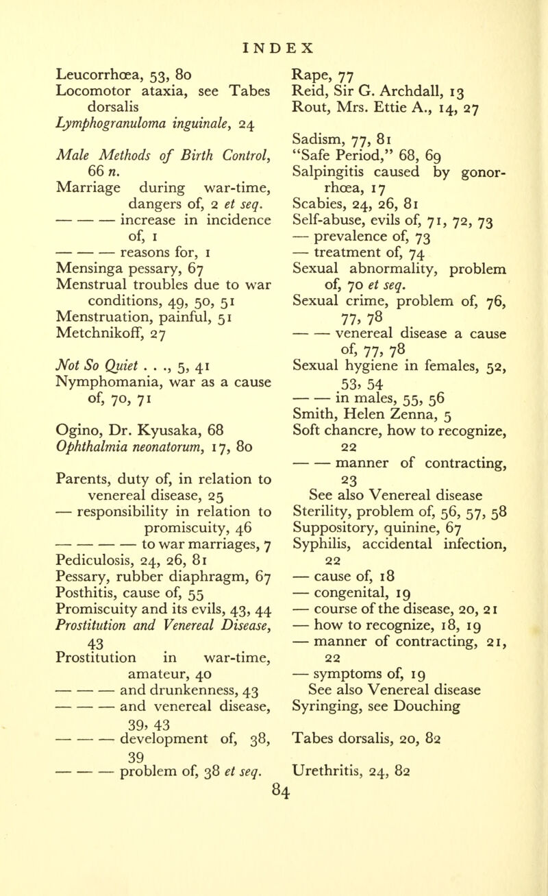 Leucorrhoea, 53, 80 Locomotor ataxia, see Tabes dorsalis Lymphogranuloma inguinale, 24 Male Methods of Birth Control, 66 n. Marriage during war-time, dangers of, 2 et seq. increase in incidence of, I reasons for, i Mensinga pessary, 67 Menstrual troubles due to war conditions, 49, 50, 51 Menstruation, painful, 51 Metchnikoff, 27 Not So Quiet . . 5, 41 Nymphomania, war as a cause of, 70, 71 Ogino, Dr. Kyusaka, 68 Ophthalmia neonatorum, 17, 80 Parents, duty of, in relation to venereal disease, 25 — responsibility in relation to promiscuity, 46 to war marriages, 7 Pediculosis, 24, 26, 81 Pessary, rubber diaphragm, 67 Posthitis, cause of, 55 Promiscuity and its evils, 43, 44 Prostitution and Venereal Disease, Prostitution in war-time, amateur, 40 and drunkenness, 43 and venereal disease, 39> 43 development of, 38, 39 problem of, 38 et seq. 84 Rape, 77 Reid, Sir G. Archdall, 13 Rout, Mrs. Ettie A., 14, 27 Sadism, 77, 81 Safe Period, 68, 69 Salpingitis caused by gonor- rhoea, 17 Scabies, 24, 26, 81 Self-abuse, evils of, 71, 72, 73 — prevalence of, 73 — treatment of, 74 Sexual abnormality, problem of, 70 et seq. Sexual crime, problem of, 76, 77, 78 venereal disease a cause of, 77, 78 Sexual hygiene in females, 52, 53, 54 — — in males, 55, 56 Smith, Helen Zenna, 5 Soft chancre, how to recognize, 22 manner of contracting, 23 See also Venereal disease Sterility, problem of, 56, 57, 58 Suppository, quinine, 67 Syphilis, accidental infection, 22 — cause of, 18 — congenital, 19 — course of the disease, 20, 21 — how to recognize, 18, 19 — manner of contracting, 21, 22 — symptoms of, 19 See also Venereal disease Syringing, see Douching Tabes dorsalis, 20, 82 Urethritis, 24, 82