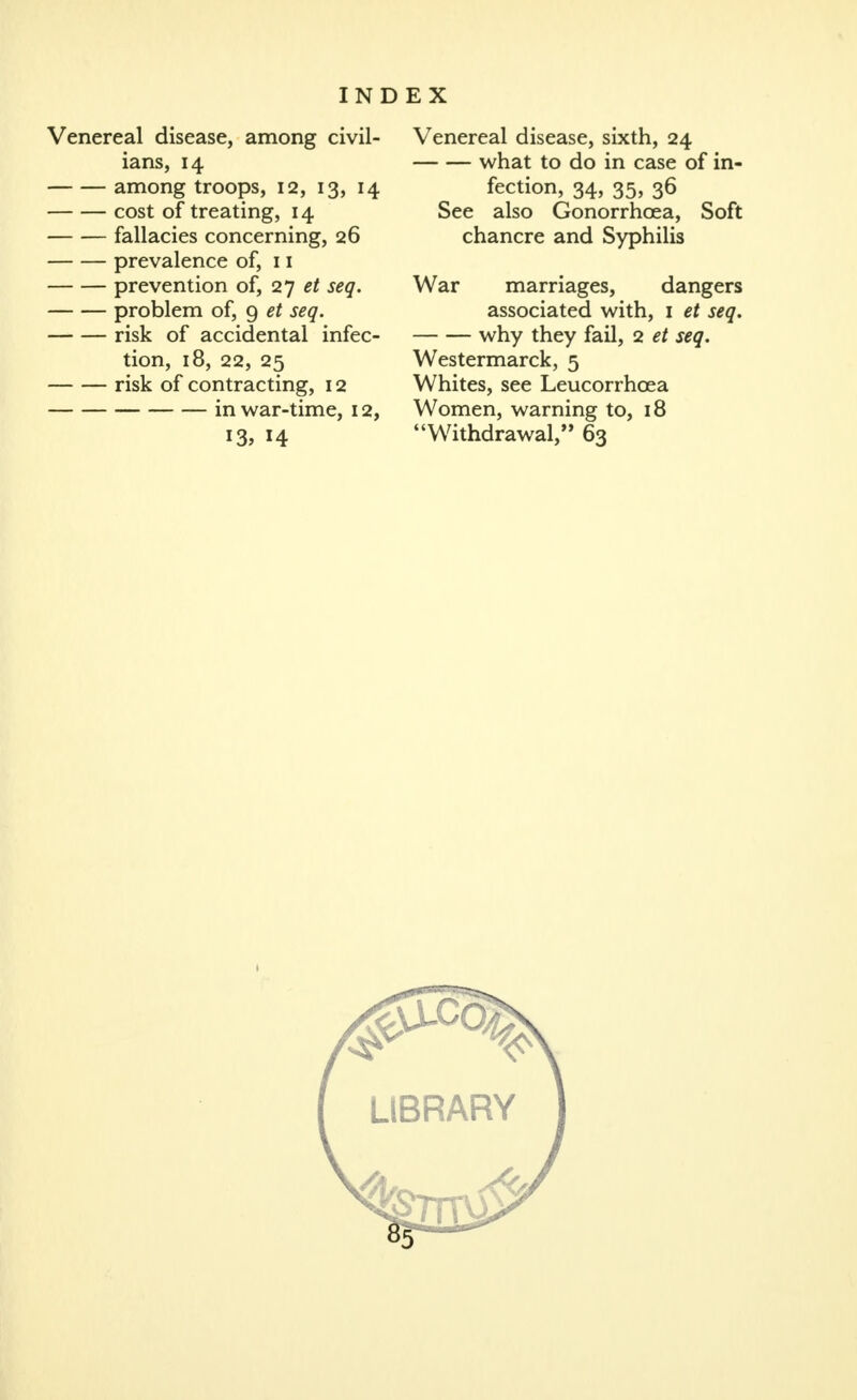 Venereal disease, among civil- ians, 14 among troops, 12, 13, 14 cost of treating, 14 fallacies concerning, 26 prevalence of, 11 prevention of, 2'] et seq. problem of, 9 et seq. risk of accidental infec- tion, 18, 22, 25 risk of contracting, 12 in war-time, 12, 13, 14 Venereal disease, sixth, 24 what to do in case of in- fection, 34, 35, 36 See also Gonorrhcea, Soft chancre and Syphilis War marriages, dangers associated with, i et seq, why they fail, 2 et seq. Westermarck, 5 Whites, see Leucorrhoea Women, warning to, 18 Withdrawal, 63 He LIBRARY