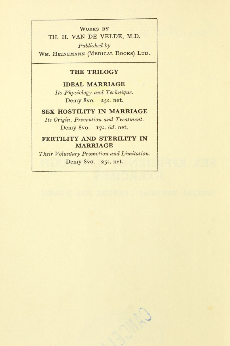 Works by TH. H. VAN DE VELDE, M.D. Published by Wm. Heinemann (Medical Books) Ltd. THE TRILOGY IDEAL MARRIAGE Its Physiology and Technique. Demy 8vo. 25s. net. SEX HOSTILITY IN MARRIAGE Its Origin, Prevention and Treatment. Demy 8vo. 175. 6d. net. FERTILITY AND STERILITY IN MARRIAGE Their Voluntary Promotion and Limitation. Demy 8vo. 25s. net.