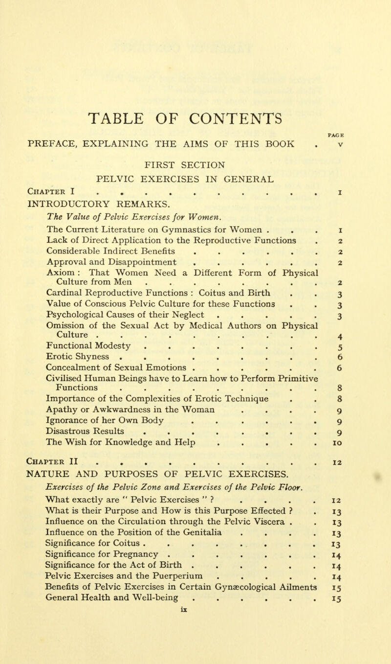 TABLE OF CONTENTS PAGE PREFACE, EXPLAINING THE AIMS OF THIS BOOK . v FIRST SECTION PELVIC EXERCISES IN GENERAL Chapter INTRODUCTORY REMARKS. The Value of Pelvic Exercises for Women. The Current Literature on Gymnastics for Women 1 Lack of Direct Application to the Reproductive Functions . 2 Considerable Indirect Benefits ...... 2 Approval and Disappointment ...... 2 Axiom : That Women Need a Different Form of Physical Culture from Men ........ 2 Cardinal Reproductive Functions : Coitus and Birth . . 3 Value of Conscious Pelvic Culture for these Functions . . 3 Psychological Causes of their Neglect ..... 3 Omission of the Sexual Act by Medical Authors on Physical Culture . . . . . . . . . .4 Functional Modesty ........ 5 Erotic Shyness ......... 6 Concealment of Sexual Emotions ...... 6 Civilised Human Beings have to Learn how to Perform Primitive Functions ......... 8 Importance of the Complexities of Erotic Technique . . 8 Apathy or Awkwardness in the Woman .... 9 Ignorance of her Own Body . . .... 9 Disastrous Results .... .... 9 The Wish for Knowledge and Help ..... 10 Chapter II .......... 12 NATURE AND PURPOSES OF PELVIC EXERCISES. Exercises of the Pelvic Zone and Exercises of the Pelvic Floor. What exactly are  Pelvic Exercises  ? . . . .12 What is their Purpose and How is this Purpose Effected ? . 13 Influence on the Circulation through the Pelvic Viscera . . 13 Influence on the Position of the Genitalia . . . .13 Significance for Coitus ........ 13 Significance for Pregnancy . . . . . . .14 Significance for the Act of Birth . . . . . .14 Pelvic Exercises and the Puerperium . . . . .14 Benefits of Pelvic Exercises in Certain Gynaecological Ailments 15 General Health and Well-being . . . . . .15