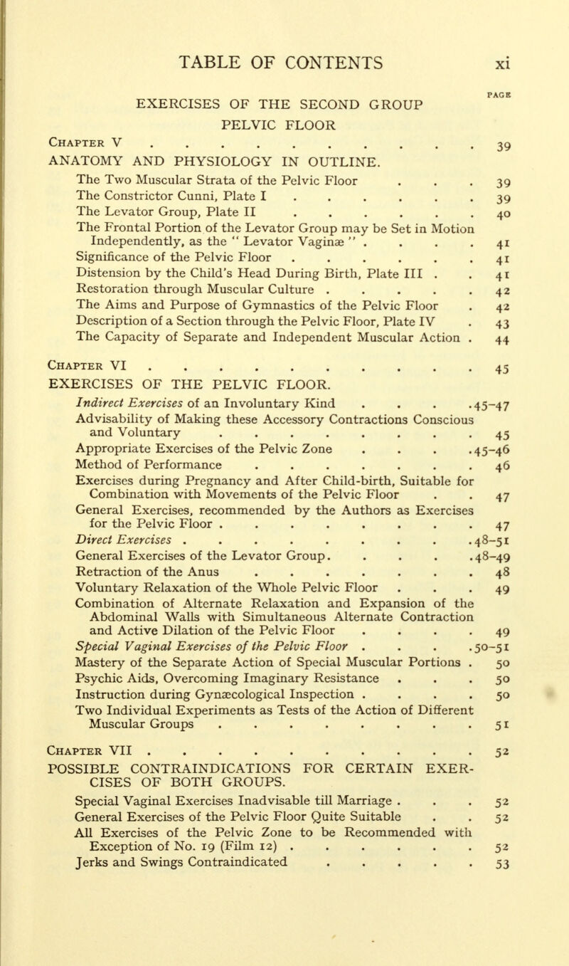 EXERCISES OF THE SECOND GROUP PELVIC FLOOR Chapter V ....... ANATOMY AND PHYSIOLOGY IN OUTLINE. The Two Muscular Strata of the Pelvic Floor The Constrictor Cunni, Plate I The Levator Group, Plate II .... The Frontal Portion of the Levator Group may be Set in Motion Independently, as the  Levator Vaginae  . Significance of the Pelvic Floor .... Distension by the Child's Head During Birth, Plate III Restoration through Muscular Culture . The Aims and Purpose of Gymnastics of the Pelvic Floor Description of a Section through the Pelvic Floor, Plate IV The Capacity of Separate and Independent Muscular Action Chapter VI ........ EXERCISES OF THE PELVIC FLOOR. Indirect Exercises of an Involuntary Kind Advisability of Making these Accessory Contractions Conscious and Voluntary ....... Appropriate Exercises of the Pelvic Zone Method of Performance ...... Exercises during Pregnancy and After Child-birth, Suitable for Combination with Movements of the Pelvic Floor General Exercises, recommended by the Authors as Exercises for the Pelvic Floor ....... Direct Exercises ........ General Exercises of the Levator Group.... Retraction of the Anus ...... Voluntary Relaxation of the Whole Pelvic Floor Combination of Alternate Relaxation and Expansion of the Abdominal Walls with Simultaneous Alternate Contraction and Active Dilation of the Pelvic Floor Special Vaginal Exercises of the Pelvic Floor . Mastery of the Separate Action of Special Muscular Portions Psychic Aids, Overcoming Imaginary Resistance Instruction during Gynaecological Inspection . Two Individual Experiments as Tests of the Action of Different Muscular Groups ....... Chapter VII ......... POSSIBLE CONTRAINDICATIONS FOR CERTAIN EXER CISES OF BOTH GROUPS. Special Vaginal Exercises Inadvisable till Marriage . General Exercises of the Pelvic Floor Quite Suitable All Exercises of the Pelvic Zone to be Recommended with Exception of No. 19 (Film 12) . Jerks and Swings Contraindicated .... 39 39 39 40 4i 4i 4i 42 42 43 44 45 45-47 45 45-46 46 47 47 48-51 48-49 48 49 49 50-51 50 50 5o 51 52 52 52 52 53
