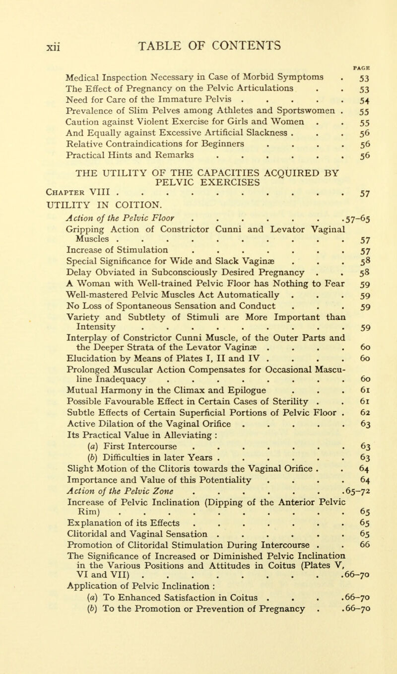 PAGE Medical Inspection Necessary in Case of Morbid Symptoms . 53 The Effect of Pregnancy on the Pelvic Articulations . . 53 Need for Care of the Immature Pelvis ..... 54 Prevalence of Slim Pelves among Athletes and Sportswomen . 55 Caution against Violent Exercise for Girls and Women . . 55 And Equally against Excessive Artificial Slackness ... 56 Relative Contraindications for Beginners . . . .56 Practical Hints and Remarks ...... 56 THE UTILITY OF THE CAPACITIES ACQUIRED BY PELVIC EXERCISES Chapter VIII .......... 57 UTILITY IN COITION. Action of the Pelvic Floor ...... .57-65 Gripping Action of Constrictor Cunni and Levator Vaginal Muscles .......... 57 Increase of Stimulation . . . . . . .57 Special Significance for Wide and Slack Vaginae . . . 58 Delay Obviated in Subconsciously Desired Pregnancy . . 58 A Woman with Well-trained Pelvic Floor has Nothing to Fear 59 Well-mastered Pelvic Muscles Act Automatically ... 59 No Loss of Spontaneous Sensation and Conduct . 59 Variety and Subtlety of Stimuli are More Important than Intensity ......... 59 Interplay of Constrictor Cunni Muscle, of the Outer Parts and the Deeper Strata of the Levator Vaginae .... 60 Elucidation by Means of Plates I, II and IV . . . .60 Prolonged Muscular Action Compensates for Occasional Mascu- line Inadequacy ........ 60 Mutual Harmony in the Climax and Epilogue . . .61 Possible Favourable Effect in Certain Cases of Sterility . . 61 Subtle Effects of Certain Superficial Portions of Pelvic Floor . 62 Active Dilation of the Vaginal Orifice ..... 63 Its Practical Value in Alleviating : (a) First Intercourse ....... 63 (b) Difficulties in later Years . . . . .63 Slight Motion of the Clitoris towards the Vaginal Orifice . . 64 Importance and Value of this Potentiality .... 64 Action of the Pelvic Zone ...... .65-72 Increase of Pelvic Inclination (Dipping of the Anterior Pelvic Rim) 65 Explanation of its Effects ....... 65 Clitoridal and Vaginal Sensation ...... 65 Promotion of Clitoridal Stimulation During Intercourse . . 66 The Significance of Increased or Diminished Pelvic Inclination in the Various Positions and Attitudes in Coitus (Plates V, VI and VII) 66-70 Application of Pelvic Inclination : (a) To Enhanced Satisfaction in Coitus .... 66-70 (b) To the Promotion or Prevention of Pregnancy . . 66-70